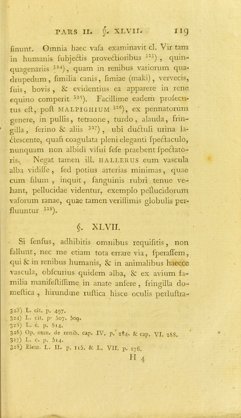 fmiint. Omnia liaec vafa examinavit cl. Vir tam in humanis fubjecus proveclioribus 33) , quin- quagenariis 324), quam in renibus variomm qua- drupedum, fimilia canis, fimiae (maki), vervecis, fuis, bovis , & evidentius ea apparere in rene equino comperit 525). Facillime eadem profecu- tus eft, poft malpighium 3-6), ex pennatorum genere, in pullis, tetraone, turdo , alauda, frin- gilla, ferino & aliis 327) , ubi duftuli urina la- clescente, quafi coagulata pleni eleganti fpectaculo, nunquam non albidi vifui fefe praebent fpeclato- ris._ Negat tamen iH. iiallerus eum vascula alba vidiffe , led potius arterias minimas, quae cum filuin , inquit, fanguinis rubri tenue ve- hant, pellucidae videntur, exemplo pellucidorum vaforum ranae, quae tamen verifiimis globulis per- fluuntur 328). §. XLVII. Si fenfus, adhibitis omnibus requifitis, non fallunt, nec me etiam tota errare via, fperaffem, cjui k in renibus humanis, & in animalibus haecce vascula, obfcurius quidem alba, & ex avium fa- milia manifeftiflime in anate anfere, fringilla do- meftica , hirundme ruftica hisce oculis perluftra- 3:3) L. cit. p. 497. 324) L. cit. p- 5o;. 5og. 311) L. c. p. 514. 326) Op. omn. dc renib. cap. IV. p.' 284. & cap. VI. 3S8. 327) L. c. p. 514. 328) Elein. L. II. P. n5. & L. VII. p. 27G H 4