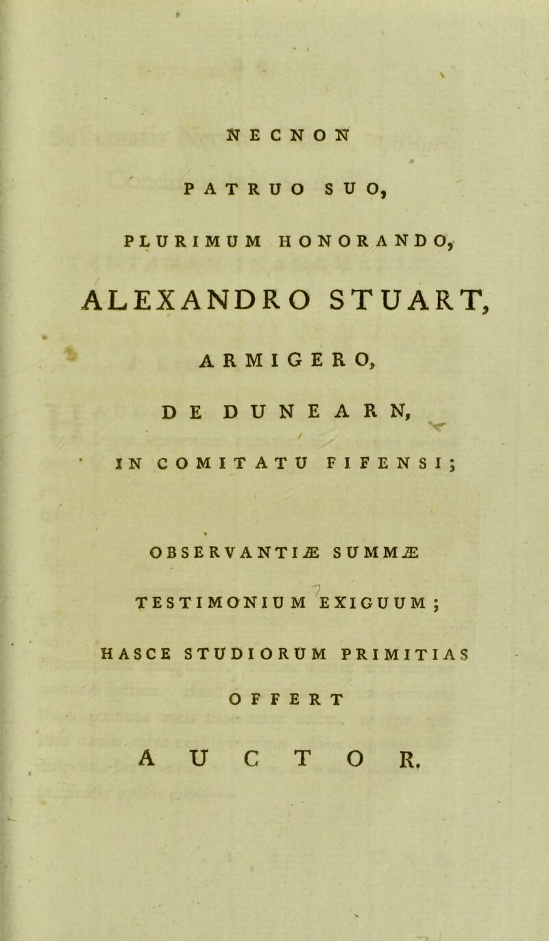 NECHON ♦ PATRUO SUO, PLURIMUM HONORANDO, ALEXANDRO STUART, ARMIGERO, DE DUNEARN, / IN COMITATU FIFENSI % OBSERVANTIA SUMMA 7 TESTIMONIUM EXIGUUM; HASCE STUDIORUM PRIMITIAS OFFERT - * AUCTOR. • C