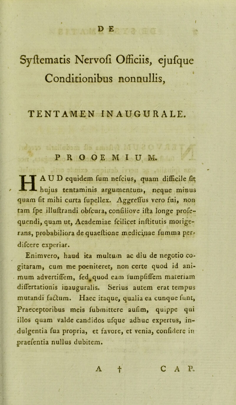 Syftematis Nervofl Officiis, ejufque Conditionibus nonnullis, TENTAMEN INAUGURALE. PROOEMIUM. HAUD equidem fum nefcius, quam difficile fit hujus tentaminis argumentum, neque minus quam fit mihi curta fupellex. Aggrefius vero fui, non tam fpe illuftrandi obfcura, confiliove ifta longe profe- quendi, quam ut, Academiae fcilicet inftitutis morige- rans, probabiliora dequaeftione medicinae fumma per- difcere experiar. Enimvero, haud ita multum ac diu de negotio co- gitaram, cum me poeniteret, non certe quod id ani- mum advertiffem, fed#quod eam iumpfiflem materiam diflertationis iuauguralis* Serius autem erat tempus mutandi fa£tum. Haec itaque, qualia ea cunque funt, Praeceptoribus meis fubmittere aufim, quippe qui illos quam valde candidos ufque adhuc expertus, in- dulgentia fua propria, et favore, et venia, confidere in praefentia nullus dubitem. A f CAR