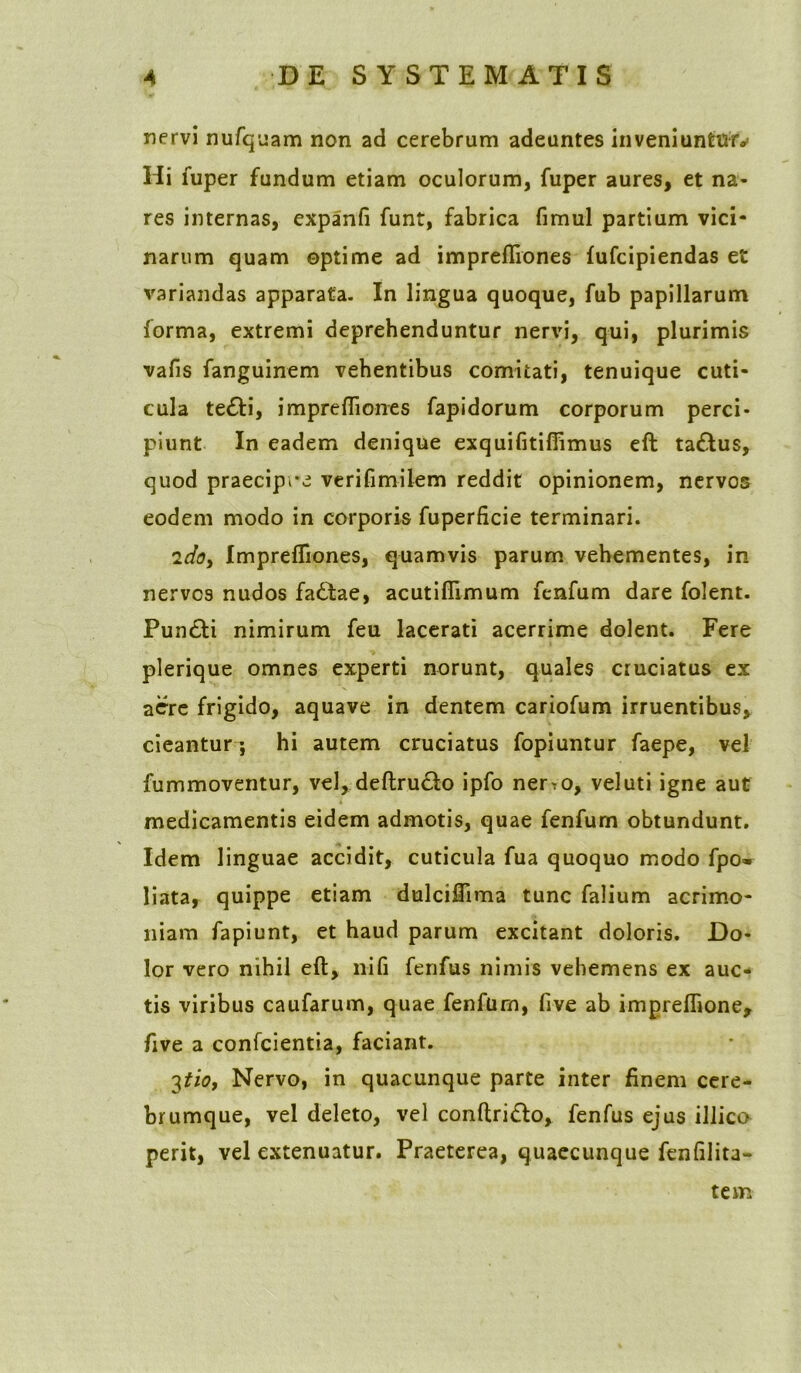 nervi nufquam non ad cerebrum adeuntes inveniuntur^ Hi luper fundum etiam oculorum, fuper aures, et na- res internas, expanfi funt, fabrica fimul partium vici- narum quam optime ad imprefliones fufcipiendas et variandas apparata. In lingua quoque, fub papillarum forma, extremi deprehenduntur nervi, qui, plurimis vafis fanguinem vehentibus comitati, tenuique cuti- cula te£H, imprefliones fapidorum corporum perci- piunt In eadem denique exquifitifiimus eft ta&us, quod praecipre verifimilem reddit opinionem, nervos eodem modo in corporis fuperficie terminari. 2do, Imprefliones, quamvis parum vehementes, in nervos nudos fa£tae, acutiflimum fenfum dare folent. Pun£ti nimirum feu lacerati acerrime dolent. Fere plerique omnes experti norunt, quales cruciatus ex acre frigido, aquave in dentem cariofum irruentibus, cieantur ; hi autem cruciatus fopiuntur faepe, vel fummoventur, vel, deftructo ipfo ner^o, vel uti igne aut medicamentis eidem admotis, quae fenfum obtundunt. Idem linguae accidit, cuticula fua quoquo modo fpo* liata, quippe etiam dulciflima tunc falium acrimo- niam fapiunt, et haud parum excitant doloris. Do- lor vero nihil eft, nifi fenfus nimis vehemens ex auc- tis viribus caufarum, quae fenfum, five ab impreflione, five a confcientia, faciant. 3tio, Nervo, in quacunque parte inter finem cere- brumque, vel deleto, vel conftri&o, fenfus ejus illica perit, vel extenuatur. Praeterea, quaecunque fenfilita- tem