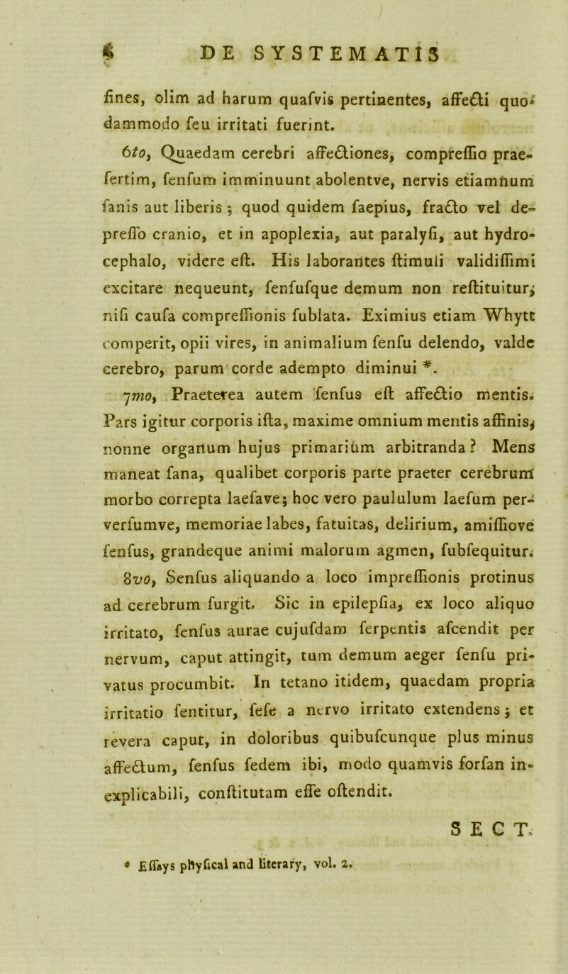 fines, olim ad harum quafvis pertinentes, affe£H quo» dammodo feu irritati fuerint. 6tOy Quaedam cerebri affe&iones, compreffio prae- fertim, fenfum imminuunt abolentve, nervis etiamnum fanis aut liberis ; quod quidem faepius, fra£to vel de- preflo cranio, et in apoplexia, aut paralyfi, aut hydro- cephalo, videre eft. His laborantes ftimuii validiffimi excitare nequeunt, fenfufque demum non reftituitur* nifi caufa compreffionis fublata. Eximius etiam Whytt comperit, opii vires, in animalium fenfu delendo, valde cerebro, parum corde adempto diminui *. 'jmo, Praeterea autem fenfus eft affe£tio mentis. Pars igitur corporis ifta, maxime omnium mentis affinis* nonne orgartum hujus primarium arbitranda? Mens maneat fana, qualibet corporis parte praeter cerebrum morbo correpta laefave; hoc vero paululum laefum per- verfumve, memoriae labes, fatuitas, delirium, amiffiove fenfus, grandeque animi malorum agmen, fubfequitur. 8voy Senfus aliquando a loco impreffionis protinus ad cerebrum furgit. Sic in epilepfia, ex loco aliquo irritato, fenfus aurae cujufdam ferpcntis afcendit per nervum, caput attingit, tum demum aeger fenfu pri- vatus procumbit. In tetano itidem, quaedam propria irritatio fentitur, fefe a nervo irritato extendens; et revera caput, in doloribus quibufeunque plus minus affeftum, fenfus fedem ibi, modo quamvis forfan in- explicabili, conftitutam effe cftendit. S E C T-