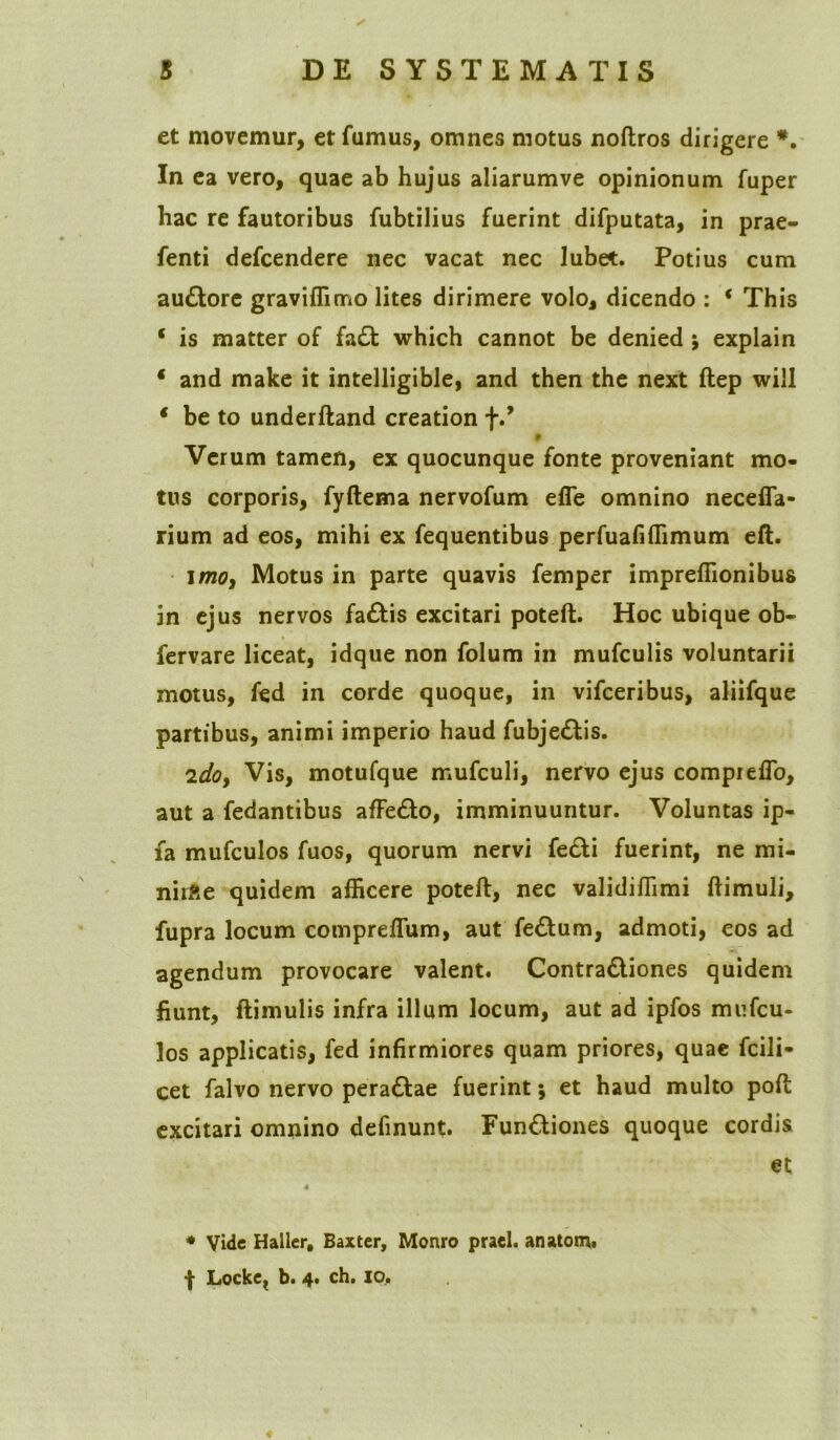 et movemur, et fumus, omnes motus noftros dirigere *. In ea vero, quae ab hujus aliarumve opinionum fuper hac re fautoribus fubtilius fuerint difputata, in prae- fenti defcendere nec vacat nec lubet. Potius cum audtore graviffimo lites dirimere volo, dicendo : * This * is matter of fa£t which cannot be denied ; explain * and make it intelligible, and then the next ftep will * be to underftand creation f.f 9 Verum tamen, ex quocunque fonte proveniant mo- tus corporis, fyftema nervofum efie omnino necefia- rium ad eos, mihi ex fequentibus perfuafiffimum eft. imo, Motus in parte quavis femper impreffionibus in ejus nervos fa£tis excitari poteft. Hoc ubique ob- fervare liceat, idque non folum in mufculis voluntarii motus, fed in corde quoque, in vifceribus, aliifque partibus, animi imperio haud fubje&is. zdoy Vis, motufque mufculi, nervo ejus compreflo, aut a fedantibus affe&o, imminuuntur. Voluntas ip- fa mufculos fuos, quorum nervi fe£tt fuerint, ne mi- nirfte quidem afficere poteft, nec validiffimi ftimuli, fupra locum compreffum, aut feftum, admoti, eos ad agendum provocare valent. Contradliones quidem fiunt, ftimulis infra illum locum, aut ad ipfos mufcu- los applicatis, fed infirmiores quam priores, quae fcili- cet falvo nervo perattae fuerint; et haud multo poft excitari omnino defmunt. Fun&iones quoque cordis et * Vide Haller, Baxter, Monro praei, anatom,