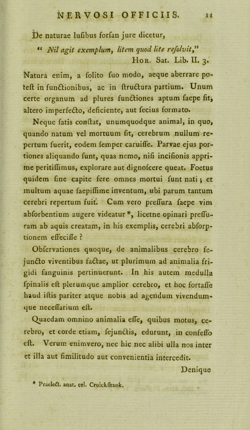 De naturae lufibus forfan jure dicetur, <£ Ni! agit exemplum, litem quod lite refolvit,” Hor. Sat. Lib. II. 3. Natura enim, a folito fuo modo, aeque aberrare po* teft in funCtionibus, ac in ftru&ura partium. Unum certe organum ad plures functiones aptum faepe fitj altero imperfeCto, deficiente, aut fecius formato. Neque fatis conftat, unumquodque animal, in quo, quando natum vel mortuum fit, cerebrum nullum re- pertum fuerit, eodem femper caruiffe. Parvae ejus por- tiones aliquando funt, quas nemo, nifi incifionis appri- me peritiflimus, explorare aut dignofcere queat. Foetus quidem fine capite fere omnes mortui funt nati; et multum aquae faepiffime inventum, ubi parum tantum cerebri repertum fuit. Cum vero preffura faepe vim abforbentium augere videatur*, licetne opinari preflu- ram ab aquis creatam, in his exemplis, cerebri abforp- tionem effecifle ? Obfervationes quoque, de animalibus cerebro fe- junCto viventibus faClae, ut plurimum ad animalia fri- gidi fanguinis pertinuerunt. In his autem medulla fpinalis eft plerumque amplior cerebro, et hoc fortafie haud illis pariter atque nobis ad ageiidum vivendum- que necefiarium eft. Quaedam omnino animalia effe, quibus motus, ce- rebro, et corde etiam, fejundis, edurunt, in confeflo eft. Verum enimvero, nec hic nec alibi ulla nos inter et illa aut fimilitudo aut convenientia intercedit. Denique * Pratlefh anat. ccl. Cruickfhank.