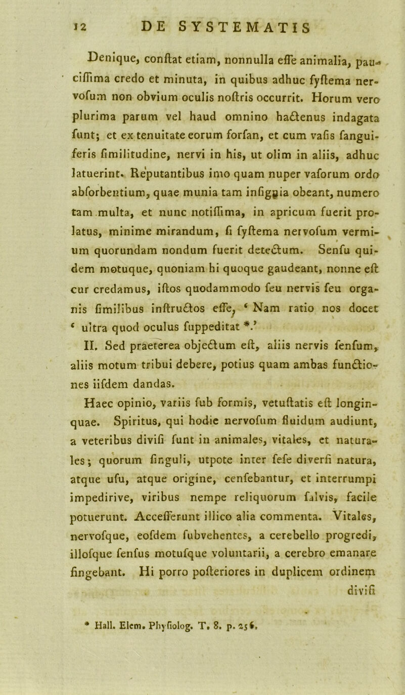 Denique, conflat etiam, nonnulla efie animalia, pau-* ' cifiima credo et minuta, in quibus adhuc fyflema ner» vofum non obvium oculis noflris occurrit. Horum vera plurima parum vel haud omnino hadtenus indagata funt; et ex tenuitate eorum forfan, et cum vafis (angui- feris fimilitudine, nervi in his, ut olim in aliis, adhuc latuerint. Reputantibus imo quam nuper vaforum ordo abforbentium, quae munia tam infigpia obeant, numero tam multa, et nunc notiflima, in apricum fuerit pro- latus, minime mirandum, fi fyflema ner vofum vermi- um quorundam nondum fuerit dete&um. Senfu qui- dem motuque, quoniam hi quoque gaudeant, nonne eft cur credamus, iflos quodammodo feu nervis feu orga- nis fimilibus inflru£los efle, ‘ Nam ratio nos docet £ ultra quod oculus fuppeditat V II. Sed praeterea objedlum eft, aiiis nervis fenfum, aliis motum tribui debere, potius quam ambas fundlio- nes iifdem dandas. Haec opinio, variis fub formis, vetuflatis eft longin- quae. Spiritus, qui hodie nervofum fluidum audiunt, a veteribus divifi funt in animales, vitales, et natura- les; quorum finguli, utpote inter fefe diverti natura, atque ufu, atque origine, cenfebantur, et interrumpi impedirive, viribus nempe reliquorum falvis, facile potuerunt. Accefferunt illico alia commenta. Vitales, nervofque, eofdem fubvehentes, a cerebello progredi, illofque fenfus motufque voluntarii, a cerebro emanare fingebant. Hi porro pofteriores in duplicem ordinem divifi * Hali. Elcm» Phyfiolog. T. 8. p. 25$,