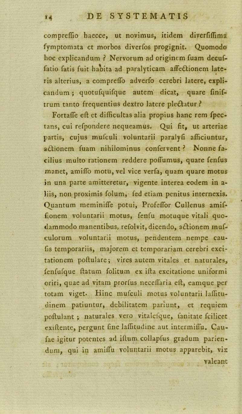 compreffio haecce, ut novimus, itidem diverfiffima fymptomata et morbos diverfos progignit. Quomodo hoc explicandum ? Nervorum ad originem fuam decuf- fatio fatis fuit habita ad paralyticam affectionem late- ris alterius, a compreffo adverfo cerebri latere, expli- candum ; quotufquifque autem dicat, quare finif- trum tanto frequentius dextro latere pleCtatur ? Fortaffe eft et difficultas alia propius hanc rem fpec- tans, cui refpondere nequeamus. Qui fit, ut arteriae partis, cujus mufculi voluntarii paralyfi afficiuntur, actionem fuam nihilominus confervent? Nonne fa- cilius multo rationem reddere polfumus, quare fenfus manet, amiffo motu, vel vice verfa, quam quare motus in una parte amitteretur, vigente interea eodem in a- liis, non proximis folum, fed etiam penitus internexis. Quantum meminiffe potui, Profeflbr Cullenus amif- fionem voluntarii motus, fenfu motuque vitali quo- dammodo manentibus, refolvit, dicendo, aCtionem rnuf- culorum voluntarii motus, pendentem nempe cau- fis temporariis, majorem et temporariam cerebri exci- tationem poftularej vires autem vitales et naturales, fenfufque ftatum folitum ex ifta excitatione uniformi oriri, quae ad vitam prorfus neceffaria eft, eamque per totam viget. Hinc mufculi motus voluntarii laffitu- dinem patiuntur, debilitatem pariunt, et requiem poftulant ; naturales vero vitalefque, fanitate fcilicet exiftente, pergunt fine laffitudine aut intermiffu. Cau- fae igitur potentes ad illum collapfus gradum parien- dum, qui in amiffu voluntarii motus apparebit, vix valeant