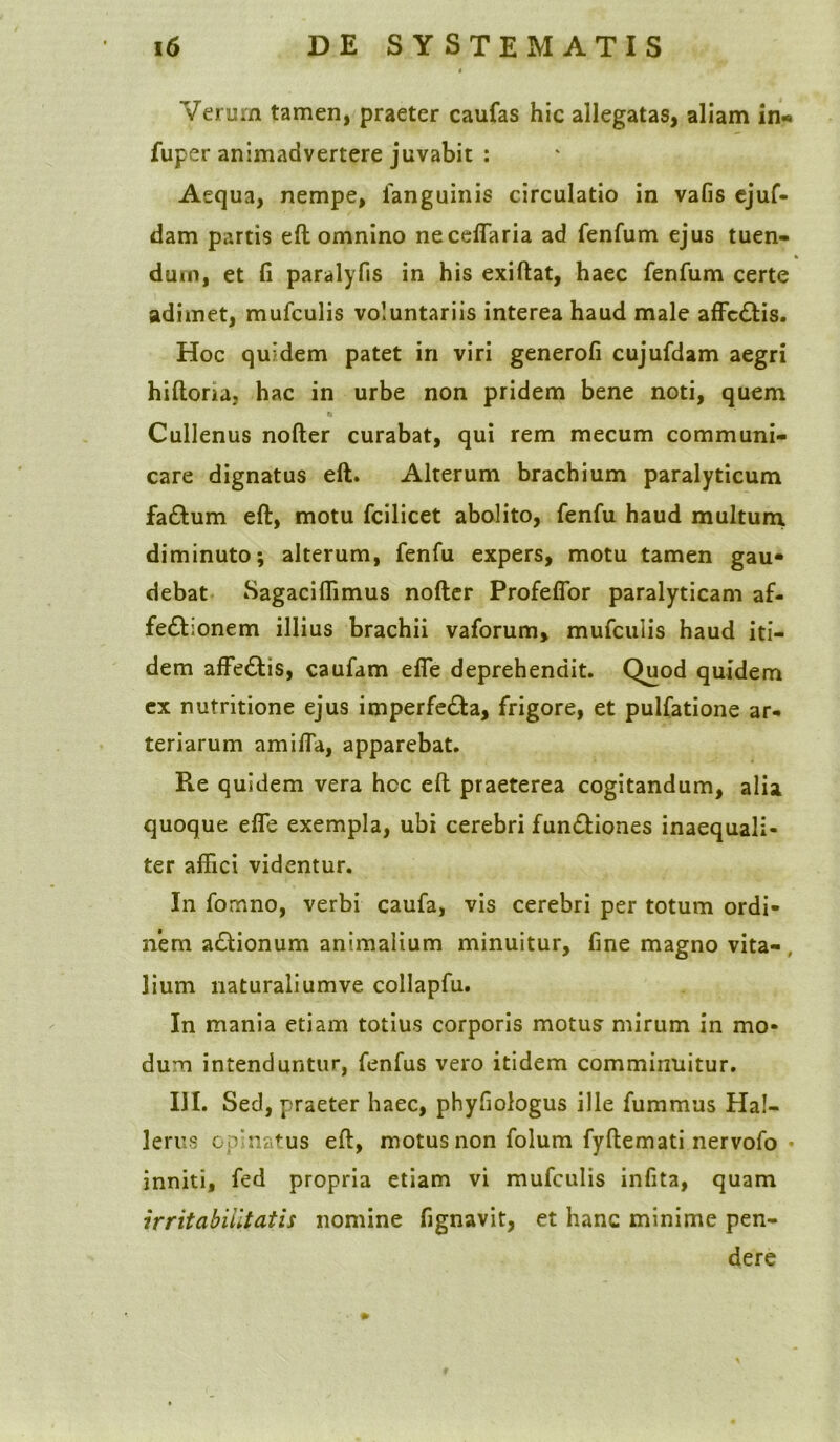 Verum tamen, praeter caufas hic allegatas, aliam in* fuper animadvertere juvabit : Aequa, nempe, fanguinis circulatio in vafis ejuf- dam partis ed omnino neceffaria ad fenfum ejus tuen- dum, et fi paralyfis in his exidat, haec fenfum certe adimet, mufculis voluntariis interea haud male affc&is. Hoc quidem patet in viri generofi cujufdam aegri hidona, hac in urbe non pridem bene noti, quem Q Cullenus noder curabat, qui rem mecum communi- care dignatus ed. Alterum brachium paralyticum fa&urn ed, motu fcilicet abolito, fenfu haud multum, diminuto; alterum, fenfu expers, motu tamen gau- debat Sagacidimus noder Profefior paralyticam af- fectionem illius brachii vaforum, mufculis haud iti- dem affeCtis, caufam ede deprehendit. Quod quidem ex nutritione ejus imperfeCta, frigore, et pulfatione ar- teriarum amiffa, apparebat. Pte quidem vera hcc ed praeterea cogitandum, alia quoque ede exempla, ubi cerebri funCtiones inaequali- ter affici videntur. In fomno, verbi caufa, vis cerebri per totum ordi- nem aCtionum animalium minuitur, fine magno vita- , lium naturaliumve collapfu. In mania etiam totius corporis motus mirum in mo- dum intenduntur, fenfus vero itidem comminuitur. III. Sed, praeter haec, phyfiologus ille fummus Ha!- lerus opinatus ed, motus non folum fydemati nervofo inniti, fed propria etiam vi mufculis infita, quam irritabilitatis nomine fignavit, et hanc minime pen- dere