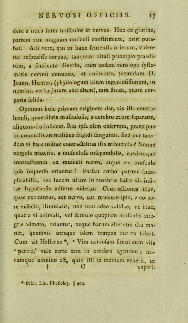 dere a nexu inter mufculos et nervos. Hoc ex glutine, partem tam magnam mufculi conftittfente, oriri puta- bat. Alii vero, qui in hanc fententiam ierunt, viden- tur refpexifle corpus, tanquam vitali principio praedi- tum, a fentiente diverfo, cum eodem vero ope fyfte- matis nervofi connexo, et animante, fecundum D. Joann. Hunter, (phyfiologum illum ingeniofiflimum, in neminis verba jurare addi&um), tam fluida, quam cor- poris folida. Opinioni huic primam originem dat, vis illa contra- hendi, quae fibris mufculofis, a cerebro etiam feparatis, aliquamdiu infideat. Res ipfa olim obfervata, praecipue in nonnullis animalibus frigidi fanguinis. Sed cur tan- dem vi huic infitae contra&ilitas ifta tribuenda ? Nonne nervofa materies a mufculofa infeparabilis, eaedem que contra&iones ex mufculi nervo, atque ex mufculo ipfo impreflo oriantur? Forfan ambo pariter inex- plicabilia, nec lucem ullam in tenebras hafce vis infi- tae hypothefis adferre videtur. Contractiones illae, quae excitantur, aut nervo, aut mufcuio ipfo, e corpo- re exfe&o, flimulatis, non funt adeo validae, ac illae, quae a vi animali, vel fhmulo quopiam mufculis inte- gris admoto, oriantur, neque harum alterutra diu ma- net, quamvis utraque idem tempus durare foleat. Cum ait Hallerus #, * Vim nervofam fimul cum vita * perire/ vult certe eam in cerebro agentem ; mi- rumque omnino eft, quin illi in mentem venerit, ut t C «xperi-