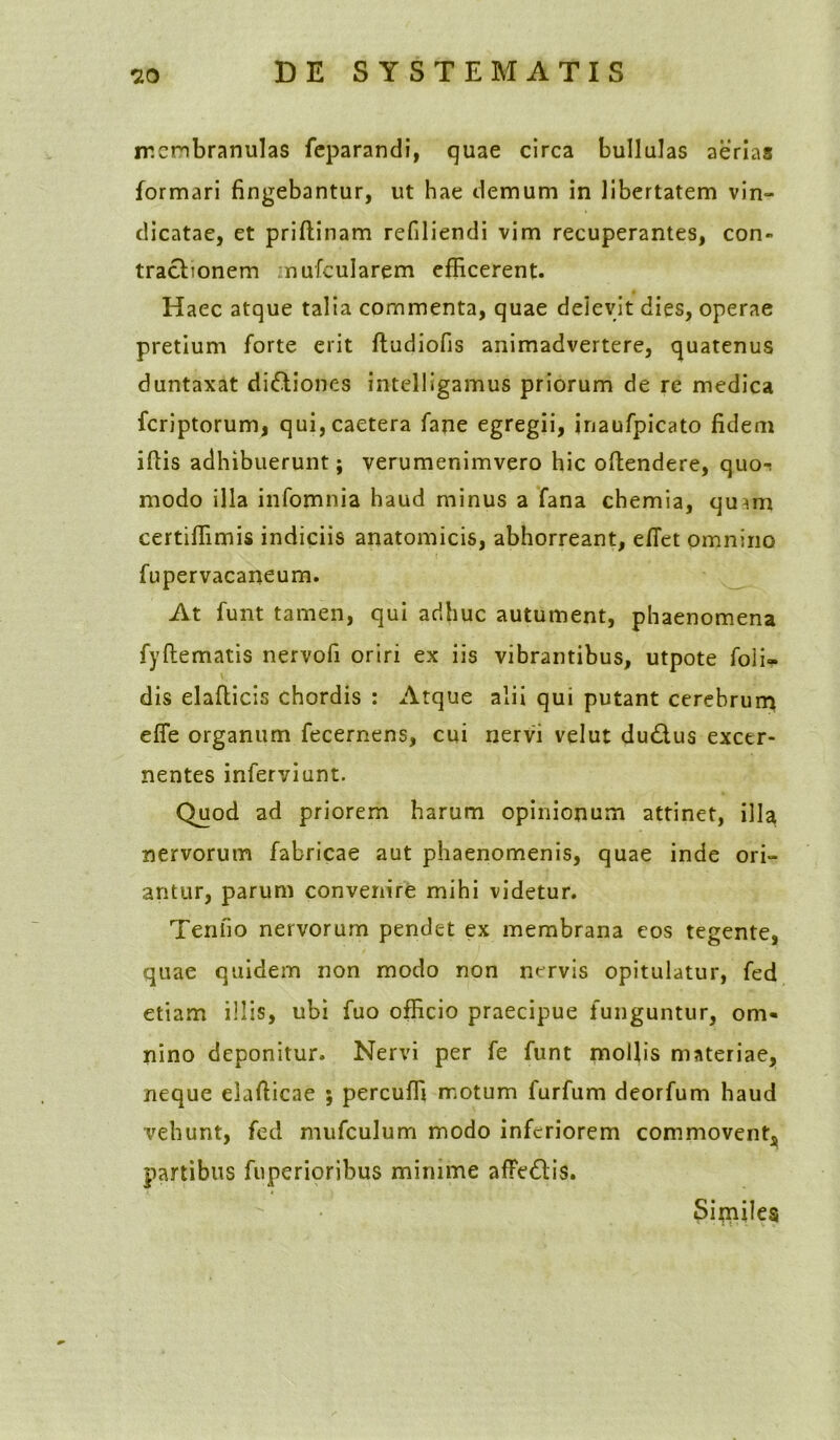 rr.cnbranulas feparandi, quae circa bullulas aerias formari fingebantur, ut hae demum in libertatem vin- dicatae, et priftinam refiliendi vim recuperantes, con- tractionem mufcularem efficerent. Haec atque talia commenta, quae delevit dies, operae pretium forte erit ftudiofis animadvertere, quatenus duntaxat dictiones intelligamus priorum de re medica fcriptorum, qui,caetera fane egregii, inaufpicato fidem iftis adhibuerunt; verumenimvero hic oftendere, quo-t modo illa infomnia haud minus a fana chemia, qumi certiffimis indiciis anatomicis, abhorreant, efiet omnino fupervacaneum. At funt tamen, qui adhuc autument, phaenomena fyftematis nervofi oriri ex iis vibrantibus, utpote fofi- \. dis elafticis chordis : Atque alii qui putant cerebrum effe organum fecernens, cui nervi velut du&us excer- nentes inferviunt. Quod ad priorem harum opinionum attinet, illa nervorum fabricae aut phaenomenis, quae inde ori- antur, parum convenire mihi videtur. Tentio nervorum pendet ex membrana eos tegente, quae quidem non modo non nervis opitulatur, fed etiam illis, ubi fuo officio praecipue funguntur, om- nino deponitur. Nervi per fe funt mollis materiae, neque eiafticae ; percuffi motum furfum deorfum haud vehunt, fed mufculum modo inferiorem commovent, partibus fuperioribus minime afFe&is. Sirniles