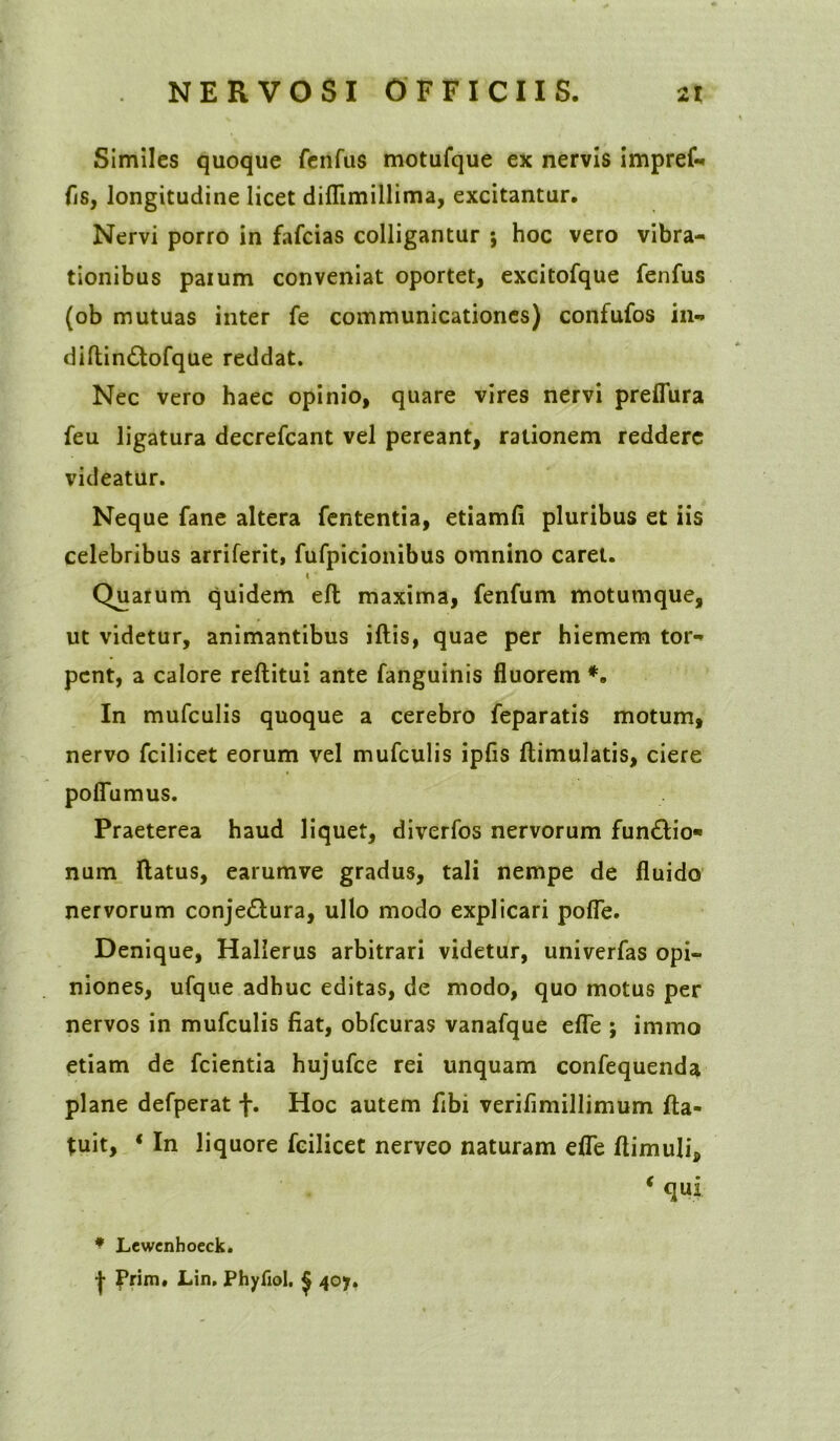 Similes quoque ftnfus motufque ex nervis impref- fis, longitudine licet didimillima, excitantur. Nervi porro in fafeias colligantur ; hoc vero vibra- tionibus parum conveniat oportet, excitofque fenfus (ob mutuas inter fe communicationes) confufos in- diflinCtofque reddat. Nec vero haec opinio, quare vires nervi predura feu ligatura decrefcant vel pereant, rationem reddere videatur. Neque fane altera fententia, etiamfi pluribus et iis celebribus arriferit, fufpicionibus omnino caret. » Quarum quidem ed maxima, fenfum motumque, ut videtur, animantibus idis, quae per hiemem tor- pent, a calore reditui ante fanguinis fluorem *. In mufculis quoque a cerebro feparatis motum, nervo fcilicet eorum vel mufculis ipfis dimulatis, ciere pofiumus. Praeterea haud liquet, diverfos nervorum funCtio* num ftatus, earumve gradus, tali nempe de fluido nervorum conjectura, ullo modo explicari pofle. Denique, Hallerus arbitrari videtur, univerfas opi- niones, ufque adhuc editas, de modo, quo motus per nervos in mufculis fiat, obfcuras vanafque ede ; immo etiam de fcientia hujufce rei unquam confequenda plane defperat f. Hoc autem fibi verifimillimum fta- tuit, ‘ In liquore fcilicet nerveo naturam ede dimuli, * qui * Lewenhoeck.