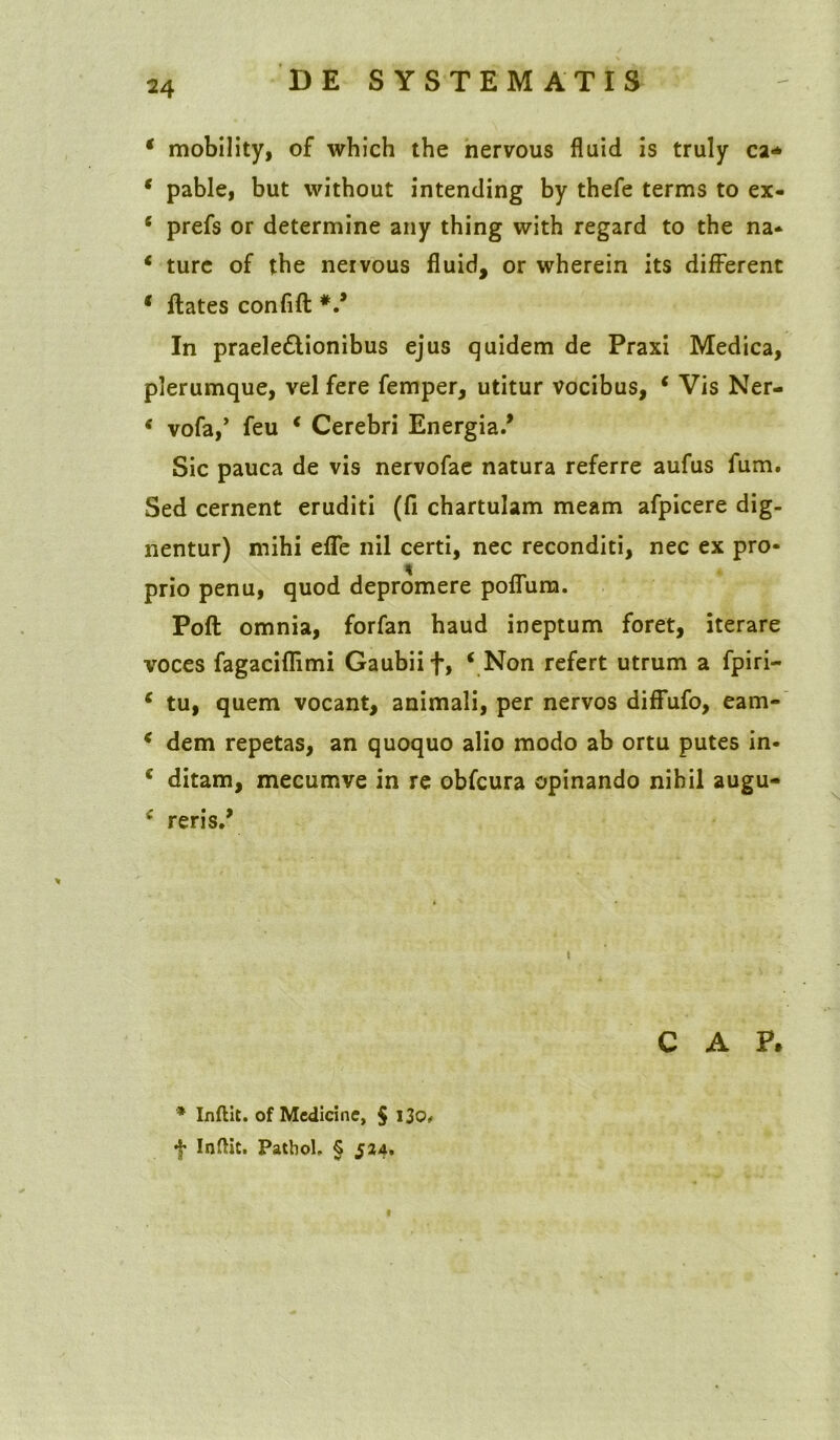 * mobility, of which the nervous fluid is truly cz+ * pable, but vvithout intending by thefe terms to ex- 6 prefs or determine any thing with regard to the na* * ture of the nervous fluid, or wherein its different * flates confift V In praeledtionibus ejus quidem de Praxi Medica, plerumque, vel fere femper, utitur vocibus, * Vis Ner- * vofa,’ feu c Cerebri Energia/ Sic pauca de vis nervofae natura referre aufus fum. Sed cernent eruditi (fi chartulam meam afpicere dig- nentur) mihi efle nil certi, nec reconditi, nec ex pro- prio penu, quod depromere poflum. Poft omnia, forfan haud ineptum foret, iterare voces fagaciflimi Gaubiif, ‘ Non refert utrum a fpiri- ‘ tu, quem vocant, animali, per nervos diffufo, eam- ‘ dem repetas, an quoquo alio modo ab ortu putes in- * ditam, mecumve in re obfcura opinando nihil augu- ‘ reris/ C A P. '* Inftit. of Medicine, § 130« f Inftit. PatboU § 524. «