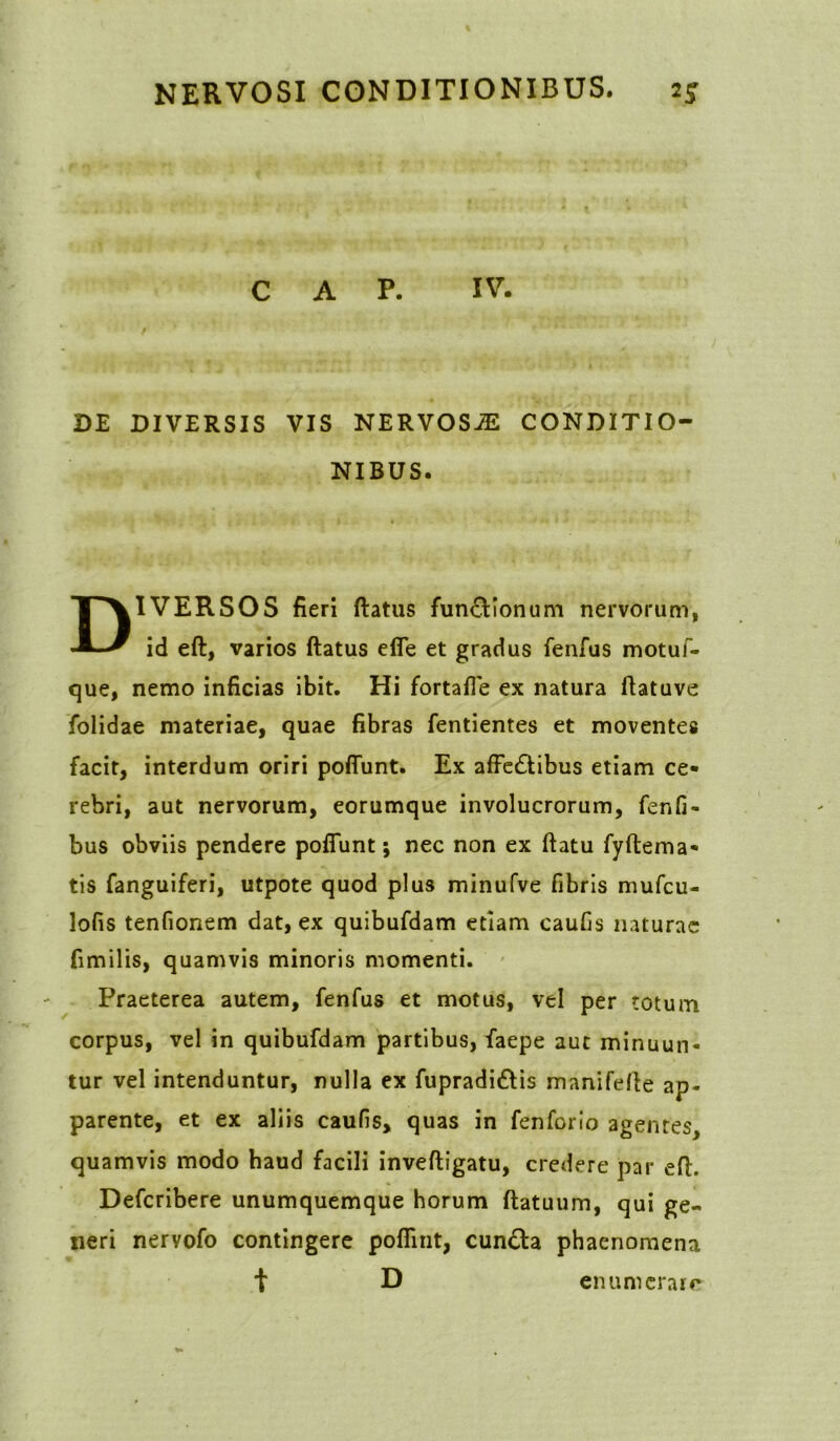 C A P. IV. DE DIVERSIS VIS NERVOSJE CONDITIO- NIBUS. DIVERSOS fieri ftatus fun&Ionum nervorum, id eft, varios ftatus efle et gradus fenfus motuf- que, nemo inficias ibit. Hi fortafte ex natura ftatuve folidae materiae, quae fibras fentientes et moventes facit, interdum oriri poftunt. Ex affecSlibus etiam ce- rebri, aut nervorum, eorumque involucrorum, fenfi- bus obviis pendere poftunt; nec non ex ftatu fyftema- tis fanguiferi, utpote quod plus minufve fibris mufcu- lofis tenfionem dat, ex quibufdam etiam caufis naturae fimilis, quamvis minoris momenti. Praeterea autem, fenfus et motus, vel per totum corpus, vel in quibufdam partibus, faepe aut minuun- tur vel intenduntur, nulla ex fupradiftis manifefte ap- parente, et ex aliis caufis, quas in fenforio agentes, quamvis modo haud facili inveftigatu, credere par eft. Defcribere unumquemque horum ftatuum, qui ge- neri nervofo contingere poflint, cun£ta phaenomena t D enumerare