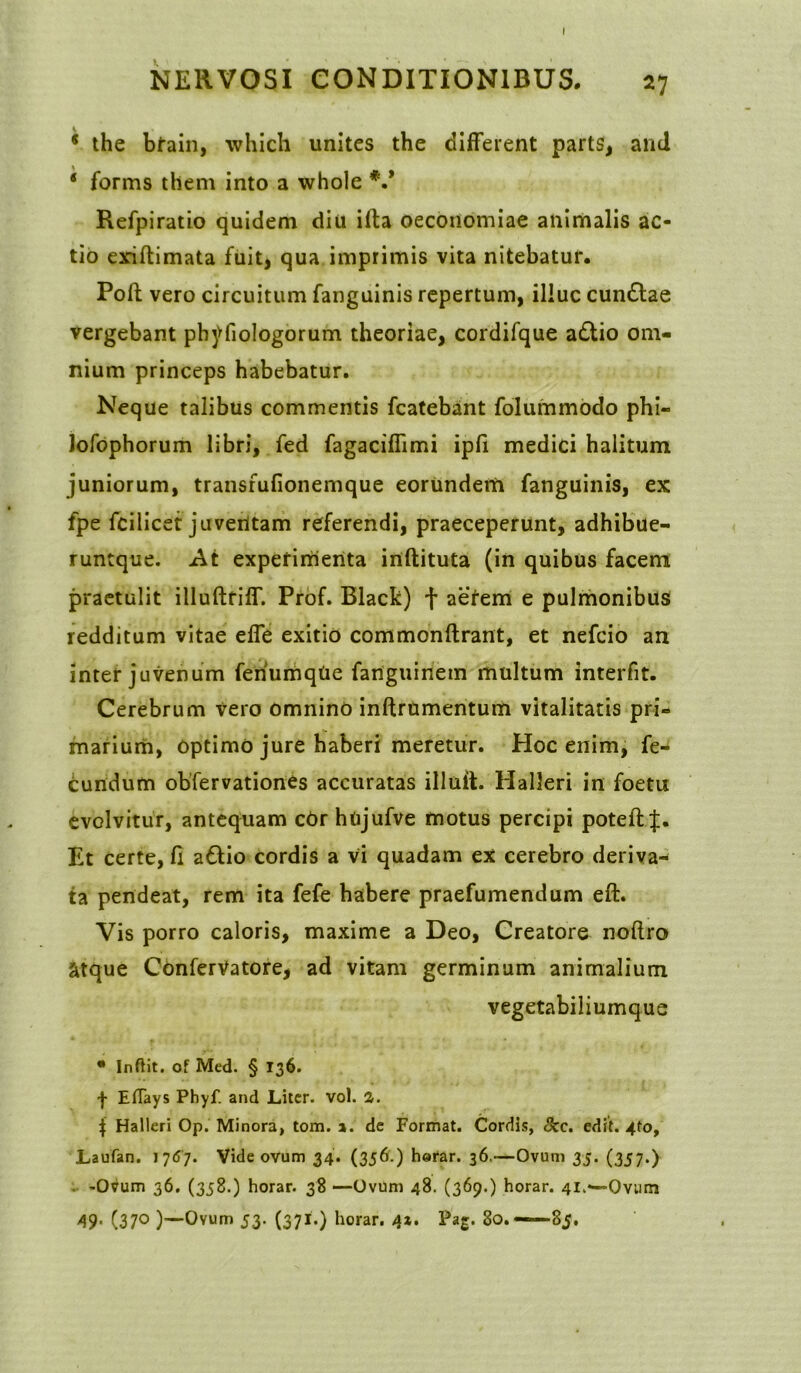 NERVOSI CONDITIONIBUS. 27 * the brain, which unites the different parts, and 4 forms them into a whole V Refpiratio quidem diu ifta oeconomiae animalis ac- tio exiftimata fuit, qua imprimis vita nitebatur. Poft vero circuitum fanguinis repertum, illuc cunttae vergebant phyfiologorum theoriae, cordifque a£tio om- nium princeps habebatur. Neque talibus commentis fcatebant folummodo phi- lofophorum libri, fed fagaciffimi ipli medici halitum juniorum, transfufionemque eorundem fanguinis, ex fpe fcilicet juveritam referendi, praeceperunt, adhibue- runtque. At experimenta inftituta (in quibus facem praetulit illuftriff. Prof. Black) f aerem e pulmonibus redditum vitae effe exitio commonftrant, et nefcio an inter juvenum feriumqUe fanguiriem multum interfit. Cerebrum vero omnino inftrumentum vitalitatis pri- marium, optimo jure haberi meretur. Hoc enim, fe- cundum obfervationes accuratas illult. Halleri in foetis evolvitur, antequam cor htijufve motus percipi poteft Et certe, fi a&io cordis a vi quadam ex cerebro deriva- ta pendeat, rem ita fefe habere praefumendum eft. Vis porro caloris, maxime a Deo, Creatore noftro atque ConferVatore, ad vitam germinum animalium vegetabiliumque * Inflit. of Med. § 136. f Eflays Phyf. and Liter, vol. 2. \ Halleri Op. Minora, tora. 1. de Format. Cordis, 8cc. edit. 4to, Laufan. 1767. Vide ovum 34. (336-) herar. 36.—Ovum 35. (357.) . -Ovum 36. (358.) horar. 38 —Ovum 48. (369.) horar. 41.—Ovntn 49- (37° )—Ovum 53. (371.) horar. 4*. Pag. 80. ——85.