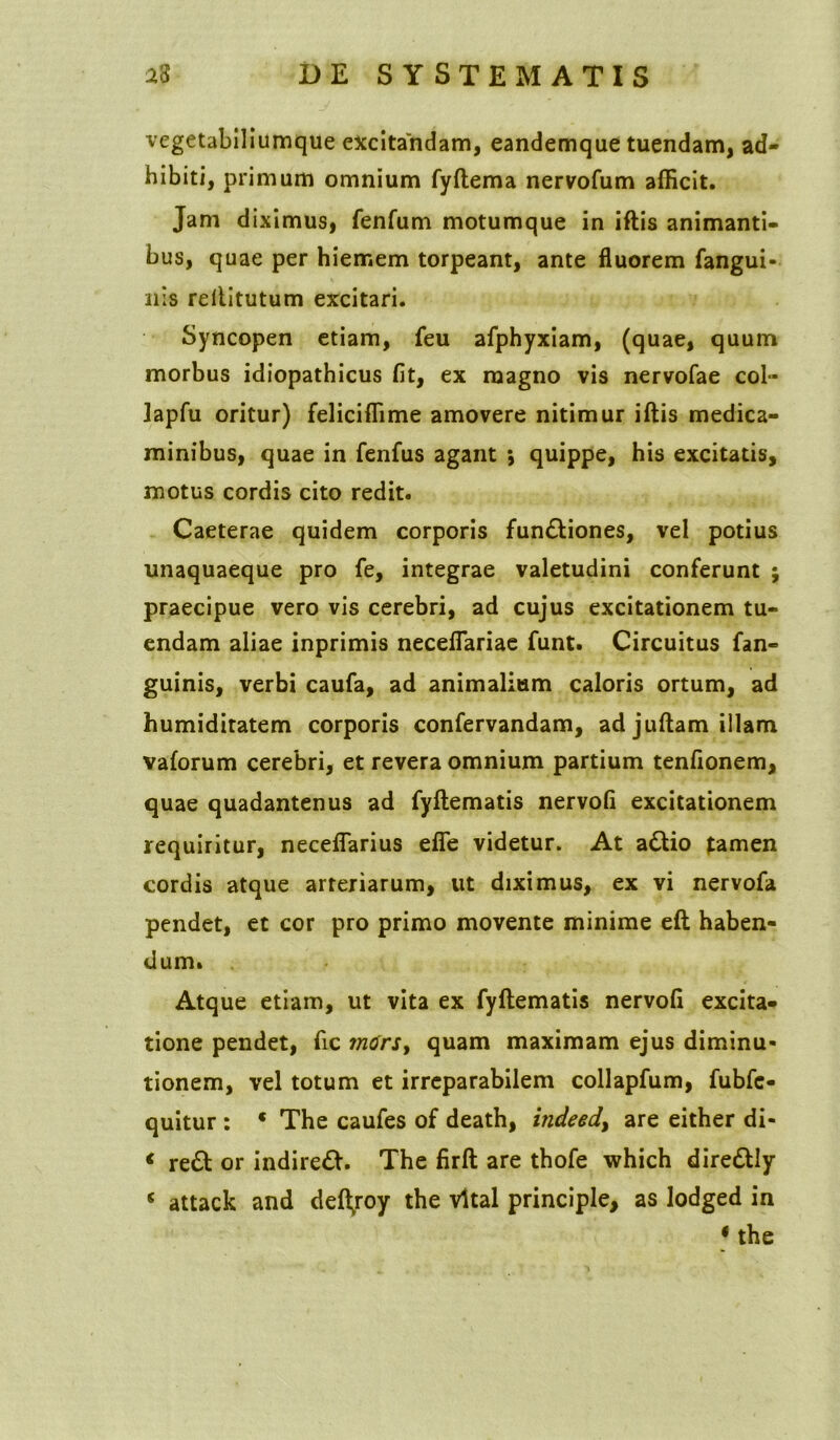 vegetabiliumque excitandam, eandemque tuendam, ad- hibiti, primum omnium fyftema nervofum afficit. Jam diximus, fenfum motumque in iftis animanti- bus, quae per hiemem torpeant, ante fluorem fangui- nis rellitutum excitari. Syncopen etiam, feu afphyxiam, (quae, quum morbus idiopathicus fit, ex magno vis nervofae col- lapfu oritur) feliciffime amovere nitimur iftis medica- minibus, quae in fenfus agant *, quippe, his excitatis, motus cordis cito redit. Caeterae quidem corporis fun&iones, vel potius unaquaeque pro fe, integrae valetudini conferunt praecipue vero vis cerebri, ad cujus excitationem tu- endam aliae inprimis neceflariae funt. Circuitus fan- guinis, verbi caufa, ad animalium caloris ortum, ad humiditatem corporis confervandam, ad juftam illam vaforum cerebri, et revera omnium partium tenfionem, quae quadantenus ad fyftematis nervofi excitationem requiritur, neceflarius efie videtur. At a£tio tamen cordis atque arteriarum, ut diximus, ex vi nervofa pendet, et cor pro primo movente minime eft haben- dum. Atque etiam, ut vita ex fyftematis nervofi excita- tione pendet, fic m<frst quam maximam ejus diminu- tionem, vel totum et irreparabilem collapfum, fubfc- quitur : * The caufes of death, indeed> are either di- < re£t or indireft. The firft are thofe which diredUy 5 attack and deftjoy the vltal principle, as lodged in 1 the