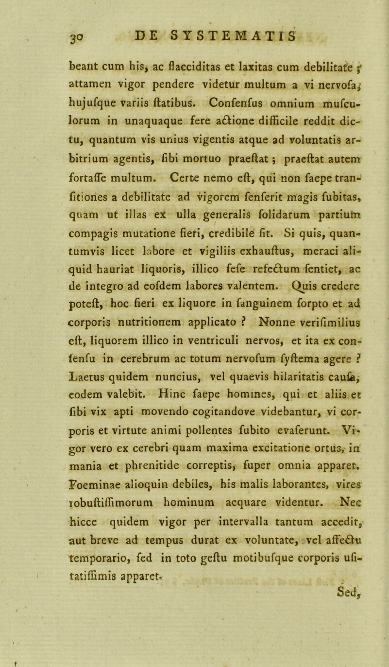 3° beant cum his, ac flacciditas et laxitas cum debilitate % attamen vigor pendere videtur multum a vi nervofaj; hujufque variis flatibus. Confenfus omnium mufcu- lorum in unaquaque fere adlione difficile reddit dic- tu, quantum vis unius vigentis atque ad voluntatis ar- bitrium agentis, fibi mortuo praeflat; praeftat autem fortafle multum. Certe nemo eft, qui non faepe tran- fitiones a debilitate ad vigorem fenferit magis fubitas, quam ut illas ex ulla generalis folidarum partium compagis mutatione fieri, credibile fit. Si quis, quan- tumvis licet labore et vigiliis exhauftus, meraci ali- quid hauriat liquoris, illico fefe refe£lum fentiet, ac de integro ad eofdem labores valentem. Quis credere potefl, hoc fieri ex liquore in fanguinem forpto et ad corporis nutritionem applicato ? Nonne verifimilius eft, liquorem illico in ventriculi nervos, et ita ex con- lenfu in cerebrum ac totum nervofum fyftema agere ? Laetus quidem nuncius, vel quaevis hilaritatis caufa, eodem valebit. Hinc faepe homines, qui et aliis et fibi vix apti movendo cogitandove videbantur, vi cor- poris et virtute animi pollentes fubito evaferunt. Vi* gor vero ex cerebri quam maxima excitatione ortus, in mania et phrenitide correptis, fuper omnia apparet. Foeminae alioquin debiles, his malis laborantes, vires iobuftiffimorum hominum aequare videntur. Nec hicce quidem vigor per intervalla tantum accedit, aut breve ad tempus durat ex voluntate, vel affedhi temporario, fed in toto geftu motibufque corporis ufi- tatiffimis apparet* Sed,