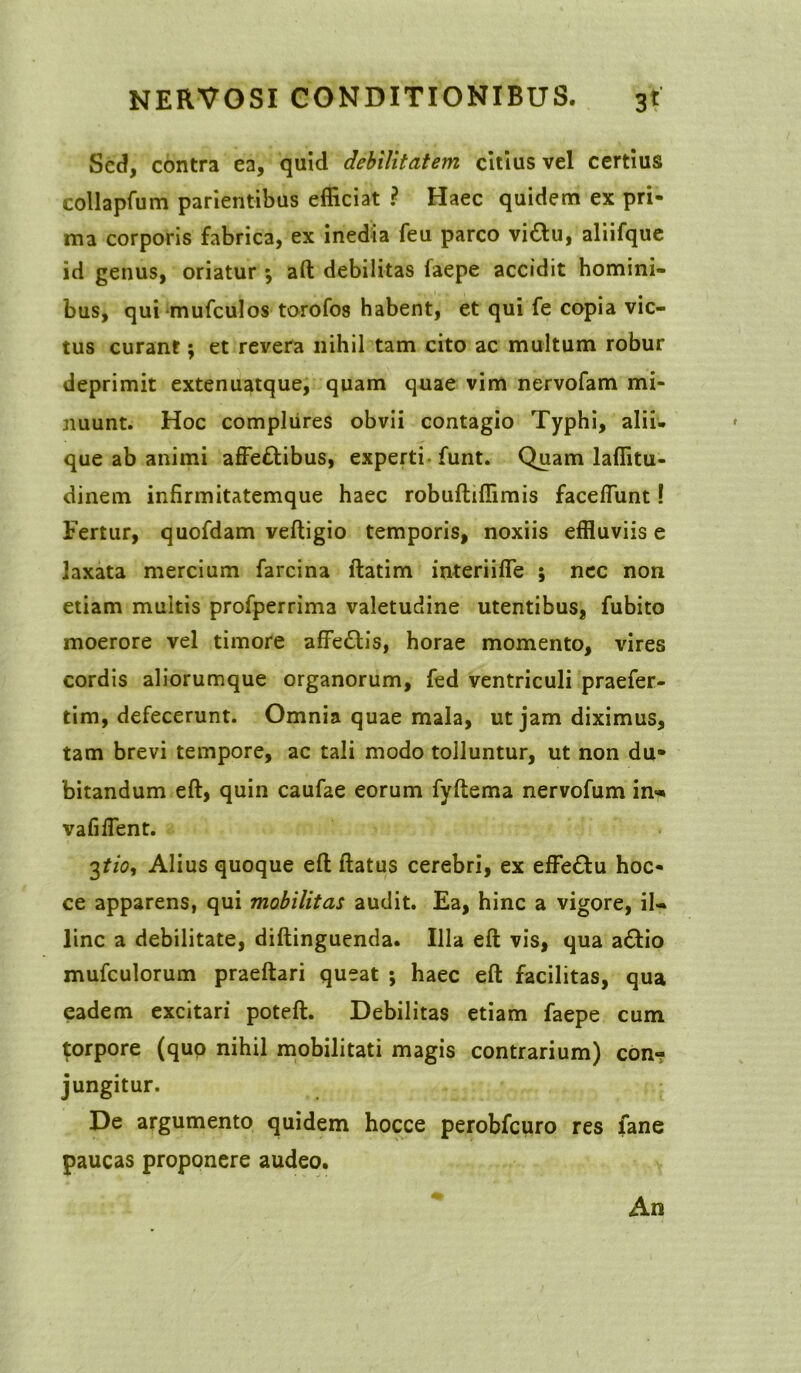 Sed, contra ea, quid debilitatem citius vel certius collapfum parientibus efficiat ? Haec quidem ex pri- ma corporis fabrica, ex inedia feu parco vi£lu, aliifque id genus, oriatur *, aft debilitas faepe accidit homini- bus, quimufculos torofos habent, et qui fe copia vic- tus curant; et revera nihil tam cito ac multum robur deprimit extenuatque, quam quae vim nervofam mi- nuunt. Hoc complures obvii contagio Typhi, alii- que ab animi affettibus, experti funt. Quam laffitu- dinem infirmitatemque haec robuftiffimis faceflunt! Fertur, quofdam veftigio temporis, noxiis effluviis e laxata mercium farcina ftatim interiiffe ; nec non etiam multis profperrima valetudine utentibus, fubito moerore vel timore affe&is, horae momento, vires cordis aliorumque organorum, fed ventriculi praefer- tim, defecerunt. Omnia quae mala, ut jam diximus, tam brevi tempore, ac tali modo tolluntur, ut non du- bitandum eft, quin caufae eorum fyftema nervofum in- vafiflent. 3tio, Alius quoque eft ftatus cerebri, ex effe&u hoc- ce apparens, qui mobilitas audit. Ea, hinc a vigore, il- linc a debilitate, diftinguenda. Illa eft vis, qua a&io mufculorum praeftari queat ; haec eft facilitas, qua eadem excitari poteft. Debilitas etiam faepe cum $orpore (quo nihil mobilitati magis contrarium) con-? jungitur. De argumento quidem hocce perobfcuro res fane paucas proponere audeo. An