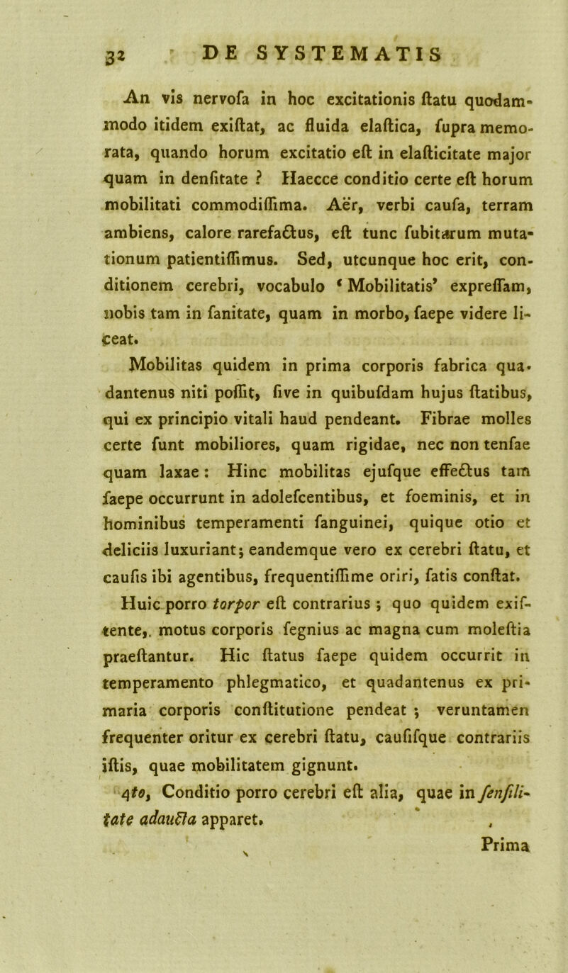 An vis nervofa in hoc excitationis ftatu quodam- modo itidem exiftat, ac fluida elaftica, fupra memo- rata, quando horum excitatio eft in elafticitate major quam in denfitate ? Haecce conditio certe eft horum mobilitati commodiflima. Aer, verbi caufa, terram ambiens, calore rarefactus, eft tunc fubitarum muta- tionum patientiflimus. Sed, utcunque hoc erit, con- ditionem cerebri, vocabulo c Mobilitatis* expreflam, nobis tam in fanitate, quam in morbo, faepe videre li- ceat* Mobilitas quidem in prima corporis fabrica qua* dantenus niti poflit, five in quibufdam hujus ftatibus, qui ex principio vitali haud pendeant. Fibrae molles certe funt mobiliores, quam rigidae, nec non tenfae quam laxae: Hinc mobilitas ejufque effeCtus tam faepe occurrunt in adolefcentibus, et foeminis, et in hominibus temperamenti fanguinei, quique otio et deliciis luxuriant; eandemque vero ex cerebri ftatu, et caufts ibi agentibus, frequentiflime oriri, fatis conftat. Huic porro torpor eft contrarius ; quo quidem exif- tente,, motus corporis fegnius ac magna cum moleftia praeftantur. Hic ftatus faepe quidem occurrit in temperamento phlegmatico, et quadantenus ex pri- maria corporis conftitutione pendeat ; veruntamen frequenter oritur ex cerebri ftatu, caufifque contrariis iftis, quae mobilitatem gignunt. 4*0, Conditio porro cerebri eft alia, quae in fenfili- tate adanfta apparet. Prima