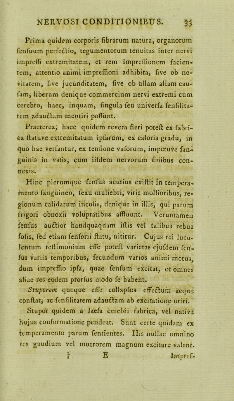 Prima quidem corporis fibrarum natura, organorum fenfuum perfedtio, tegumentorum tenuitas inter nervi imprefli extremitatem, et rem impreflionem facien- tem, attentio animi impreflioni adhibita, five ob no- vitatem, five jucunditatem, five ob ullam aliam cau- fam, liberum denique commercium nervi extremi cum Cerebro, haec, inquam, fingula feu univerfa fenfilita- tem adauctam mentiri pofiunt. Praeterea, haec quidem revera fieri poteft ex fabri- ca ftatuve extremitatum ipfarum, ex caloris gradu, in quo hae verfantur, ex tenfione vaforum, impetuve fan- guinis iti vafis, cum iifdem nervorum finibus con- nexis. Hinc plerumque fenftis acutius exiftit in tempera- mento fanguineo, fexu muliebri, viris mollioribus, re- gionum calidarum incolis, denique in illis, qui parum frigori obnoxii voluptaitibus affluunt. Veruntarnen fenfus au&ior haiidquaquam illis vel talibus rebus folis, fed etiam fenforii flatu, nititur. Cujus rei lucu- lentum tellimonium efle poteft varietas ejufdem feri- fus variis temporibus, fecundum varios animi motus, dum impreffio ipfa, quae ferifum excitat, et omnes aliae res eodem prorfus modo fe habent. Stupbrem quoque efle collapfus effe£lum aeque conflat, ac fcnfilitatem adaudtam ab excitatione oriri. Stupor quidem a laefa cerebri fabrica, vel nativa hujus conformatione pendeat. Sunt certe quidam ex temperamento parum fentientes. His nullae omnino res gaudium vel moerorem magnum excitare valent. F E Impref-