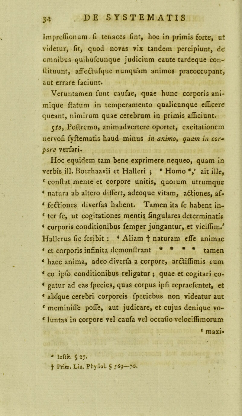 Impreffionum. fi tenaces fint, hoc in primis forte, ut videtur, fit, quod novas vix tandem percipiunt, de omnibus quibufcunquc judicium caute tardeque con- itituunt, affe&ufque nunquam animos praeoccupant, aut errare faciunt. Veruntamen funt caufae, quae hunc corporis ani- mique ftatum in temperamento qualicunque efficere queant, nimirum quae cerebrum in primis afficiunt. 5toy Poftremo, animadvertere oportet, excitationem nervofi fyftematis haud minus in animoy quam in cor- pore verfari. Hoc equidem tam bene exprimere nequeo, quam in verbis ili. Boerhaavii et Halleri ; • Homo ait ille, c conftat mente et corpore unitis, quorum utrumque * natura ab altero differt, adeoque vitam, a&iones, af- * fe&iones diverfas habent. Tamen ita fe habent in- * ter fe, ut cogitationes mentis fingulares determinatis * corporis conditionibus femper jungantur, et viciffim/ Hallerus fic fcribit : * Aliam f naturam effe animae « et corporis infinita demonftrant * * * * tamen * haec anima, adeo diverfa a corpore, arftiffimis cum * eo ipfo conditionibus religatur ; quae et cogitari co- * gatur ad eas fpecies, quas corpus ipfi repraefentet, et * abfque cerebri corporeis fpeciebus non videatur aut c meminiffe poffe, aut judicare, et cujus denique vo- * luntas in corpore vel caufa vel occafio velociffimorum * maxi- * Ir.flit. § 27. f Prim. Lin. PhyfioL § 5«9~