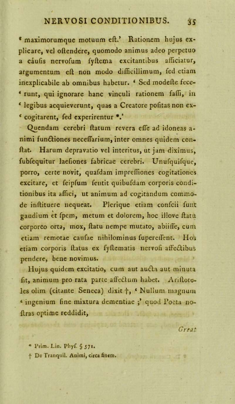 * maximorumque motuum efl.’ Rationem hujus ex- plicare, vel oftendere, quomodo animus adeo perpetuo a caufis nervofum fyftema excitantibus afficiatur, argumentum efl non modo difficillimum, fed etiam inexplicabile ab omnibus habetur. ‘ Sed modefte fece- * runt, qui ignorare hanc vinculi rationem faffi, in ‘ legibus acquieverunt, quas a Creatore politas non ex- * cogitarent, fed experirentur V Quendam cerebri flatum revera effe ad idoneas a- nimi fundliones neceffarium, inter omnes quidem con- flat. Harum depravatio vel interitus, ut jam diximus, fubfequitur laefiones fabricae cerebri. Unufquifque, porro, certe novit, quafdam impreffiones cogitationes excitare, et feipfum fentit quibufdam corporis condi- tionibus ita affici, ut animum ad cogitandum commo- de inflituere nequeat. Plerique etiam confcii fuut gaudium et fpem, metum et dolorem, hoc illove flatu corporeo orta, mox, flatu nempe mutato, abiiffe, cum etiam remotae caufae nihilominus fupereffent. Hos etiam corporis flatus ex fyftematis nervofi affe£libus pendere, bene novimus. Hujus quidem excitatio, cum aut audla aut minuta fit, animum pro rata parte affedtum habet. Ariftote- les olim (citante Seneca) dixit f, ‘ Nullum magnum 4 ingenium fine mixtura dementiae j* quod Poeta no- flras optime reddidit, Great * Prim. Lin. Phyf. § 571. | De Tranquil. Animi, circa finem.