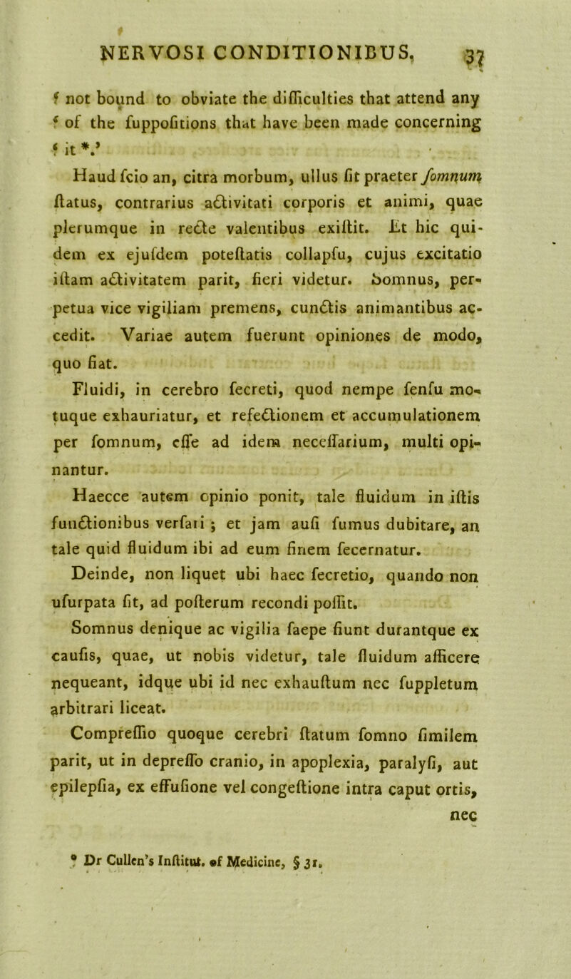 f not bound to obviate tbe difficulties that attend any * of the fuppofitions that have been made concerning f it V Haudfcio an, citra morbum, ullus fit praeter fomnum /latus, contrarius aCtivitati corporis et animi, quae plerumque in retle valentibus exillit. Iit hic qui- dem ex ejufdem pote/latis collapfu, cujus excitatio illam activitatem parit, fieri videtur, Somnus, per- petua vice vigiliam premens, cunClis animantibus ac- cedit. Variae autem fuerunt opiniones de modo, quo fiat. Fluidi, in cerebro fecreti, quod nempe fenfu mo- tuque exhauriatur, et refeCtionem et accumulationem per fomnum, cfie ad idem necelfarium, multi opi- nantur. Haecce autem cpinio ponit, tale fluidum in iftis funClionibus verfaii ; et jam aufi fumus dubitare, an tale quid fluidum ibi ad eum finem fecernatur. Deinde, non liquet ubi haec fecretio, quando non ufurpata fit, ad pofterum recondi poffit. Somnus denique ac vigilia faepe fiunt durantque ex caufis, quae, ut nobis videtur, tale fluidum afficere nequeant, idque ubi id nec exhauftum nec fuppletum arbitrari liceat. Compreflio quoque cerebri flatum fomno fimilem parit, ut in depreflo cranio, in apoplexia, paralyfi, aut epilepfia, ex effufione vel conge/lione intra caput ortis, nec * Dr Cullen’$ Inftitut. «f Medicine, §31.