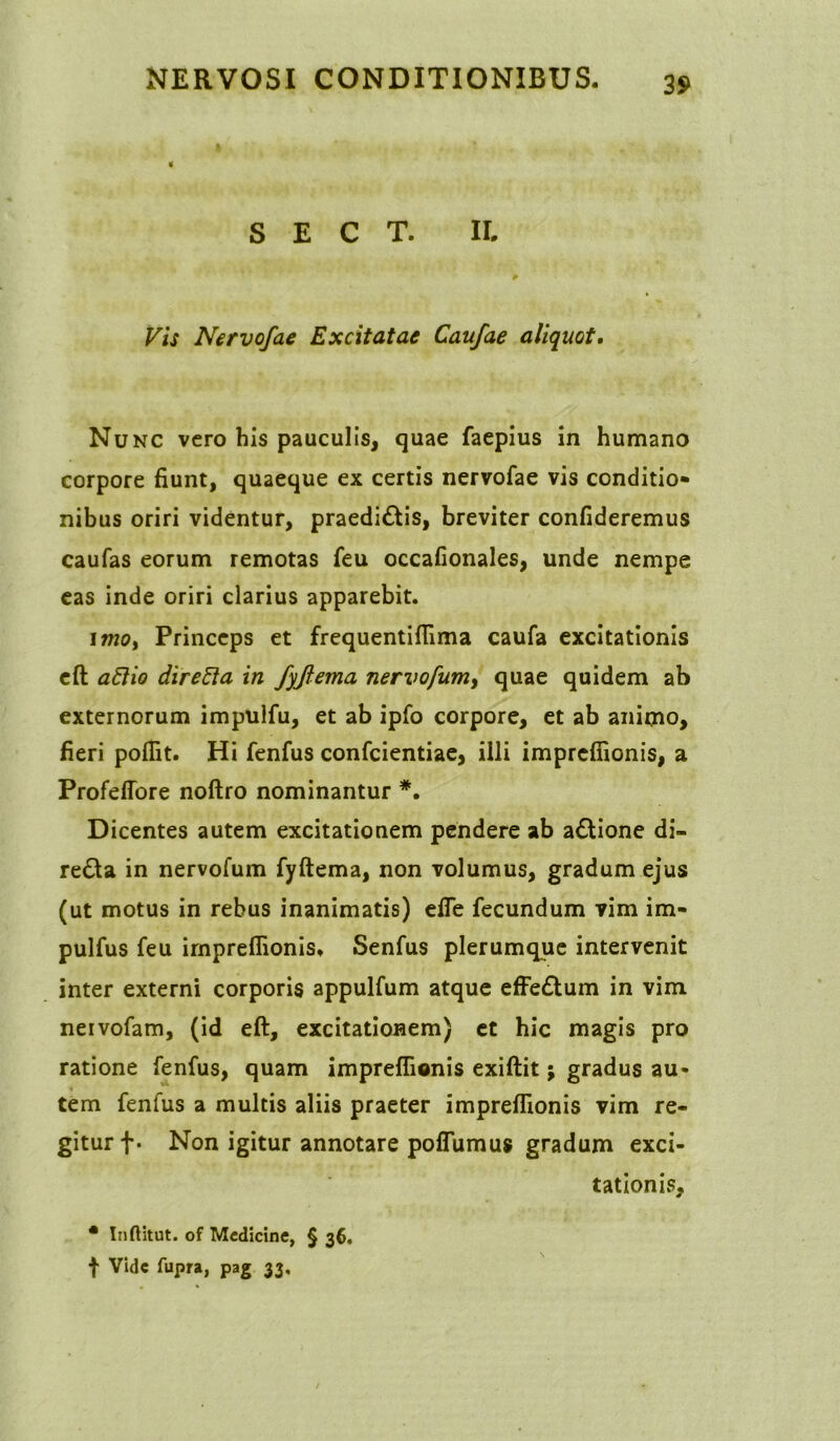 S E C T. II. Vis Nervofae Excitatae Caufae aliquot. Nunc vero his pauculis, quae faepius in humano corpore fiunt, quaeque ex certis nervofae vis conditio» nibus oriri videntur, praediatis, breviter confideremus caufas eorum remotas feu occafionales, unde nempe eas inde oriri clarius apparebit. imo, Princeps et frequentiflima caufa excitationis eft a6lio direfta in fyftema nervofumy quae quidem ab externorum impulfu, et ab ipfo corpore, et ab animo, fieri poflit. Hi fenfus confcientiae, illi imprcfiionis, a Profeffore noftro nominantur *. Dicentes autem excitationem pendere ab a£tione di- re£ta in nervofum fyftema, non volumus, gradum ejus (ut motus in rebus inanimatis) elfe fecundum vim im- pulfus feu impreflionis. Senfus plerumque intervenit inter externi corporis appulfum atque effedtum in vim neivofam, (id eft, excitationem) et hic magis pro ratione fenfus, quam impreffionis exiftit; gradus au- tem fenfus a multis aliis praeter impreflionis vim re- gitur f- Non igitur annotare poflumus gradum exci- tationis, • Inftitut. of Medicine, § 36. f Vide fupra, pag 33,