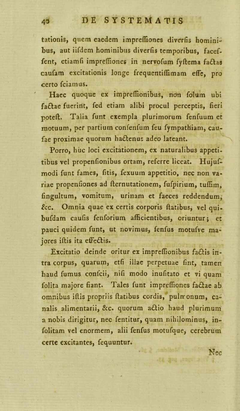 tationis, quem eaedem imprefliones diverfis homini~ bus, aut iifdem hominibus diverfis temporibus, facef- fent, etiamfi imprefiiones in nervofum fyftema fa&aa caufam excitationis longe frequentiffimam effc, pro certo fciamus. Haec quoque ex imprefiionibus, non folum ubi fa£Iae fuerint, fed etiam alibi procul perceptis, fieri poteft. Talia funt exempla plurimorum fenfuum et motuum, per partium confenfum feu fympathiam, cau- fae proximae quorum ha&enus adeo lateant. Porro, huc loci excitationem, ex naturalibus appeti- tibus vel propenfionibus ortam, referre liceat. Hujuf- modi funt fames, fitis, fexuum appetitio, nec non va- riae propenfiones ad fternutationem, fufpirium, tuffim, fingultum, vomitum, urinam et faeces reddendum, &c. Omnia quae ex certis corporis flatibus; vel qui- bufdam caufis fenforium afficientibus, oriuntur; et pauci quidem funt, ut novimus, fenfus motufve ma= jores iflis ita effe&is. Excitatio deinde oritur ex imprefiionibus fa&is in- tra corpus, quarum, etfi illae perpetuae fint, tamen haud fumus conlcii, nifi modo inufitato et vi quam folita majore fiant. Tales funt imprefliones fa£tae ab omnibus iflis propriis ftatibus cordis, pulrronum, ca° nalis alimentarii, &c. quorum adlio haud plurimum a nobis dirigitur, nec fentitur, quam nihilominus, in- folitam vel enormem, alii fenfus motufque, cerebrum certe excitantes, fequuntur. Nec