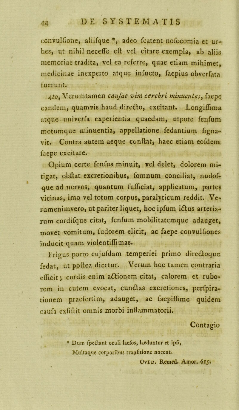 convullione, aliifque*, adeo featent nofocomia et ur* bes, ut nihil necefle efl; vel citare exempla, ab aliis memoriae tradita, vel ea referre, quae etiam mihimet, medicinae inexperto atque infueto, faepius obverfata fuerunt. 4to, Verumtamen caufae vim cerebri minuentes, faepe eandem, quamvis haud diredlo, excitant. Longiffima atque univerfa experientia quaedam, utpote fenfum motumque minuentia, appellatione fedantium figna- vit. Contra autem aeque conflat, haec etiam eofdem faepe excitare. Opium certe fenfus minuit, vel delet, dolorem mi- tigat, obftat excretionibus, fomnum conciliat, nudof- que ad nervos, quantum fufficiat, applicatum, partes vicinas, imo vel totum corpus, paralyticum reddit. Ve- rumenimvero, ut pariter liquet, hocipfum i£tus arteria- rum cordifque citat, fenfum mobilitatemque adauget, movet vomitum, fudorem elicit, ac faepe convulflones inducit quam violentiflimas. Iiigus porro cujufdam temperiei primo dire&oque fedat, ut poflea dicetur. Verum hoc tamen contraria efficit; cordis enim a£lionem citat, calorem et rubo- rem in cutern evocat, cundbas excretiones, perfpira- tionem praefertim, adauget, ac faepiffime quidem caufa exflftit omnis morbi inflammatorii. Contagio * Dum fpe&ant oculi Iaefos, laeduntur et ipfi, Multaque corporibus traufitione nocent, Ovid. Remcd. Amor. 615,