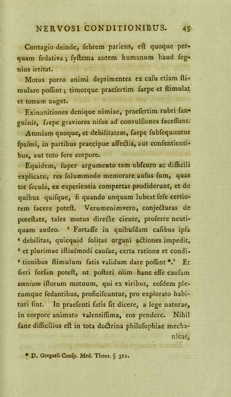 Contagio deinde, febrem pariens, effc quoque per- quam fedativa ; fvftema autem humanum haud feg- nius irritat. Motus porro animi deprimentes ex cafu etiam fti- mulare poflint; timorque praefertim faepe et ftimulat et tonum auget. Exinanitiones denique nimiae, praefertim rubri fan- guinis, faepe graviores nifus ad convulfiones facelfunt. Atoniam quoque, et debilitatem, faepe fubfequuntur fpafmi, in partibus praecipue affectis, aut confentienti- bus, aut toto fere corpore. Equidem, fuper argumento tam obfcuro ac difficili explicatu, res folummodo memorare aufus fum, quas tot fecula, ex experientia compertas prodiderunt, et de quibus quifque, fi quando unquam lubeat fefe certio- rem facere poteft. Verumenimvero, conjecturas de poteftate, tales motus diredte ciente, proferre neuti- quam audeo. ‘ Fortaffe in quibufdam cafibus ipfa * debilitas, quicquid folitas organi aCtiones impedit, c et plurimae iftiufmodi caufae, certa ratione et condi- * tionibus ftimulum fatis validum dare poflint *,* Et fieri forfan poteft, ut pofteri olim hanc effe caufam omnium, iftorum motuum, qui ex viribus, eofdem ple- rumque fedantibus, proficifcuntur, pro explorato habi- turi fint. In praefenti fatis fit dicere, a lege naturae, in corpore animato valentiflima, eos pendere. Nihil fane difficilius eft in tota doCtrina philofophiae mecha- nicae, • D, Gregorii Confp. Med. Thcor. § 311»