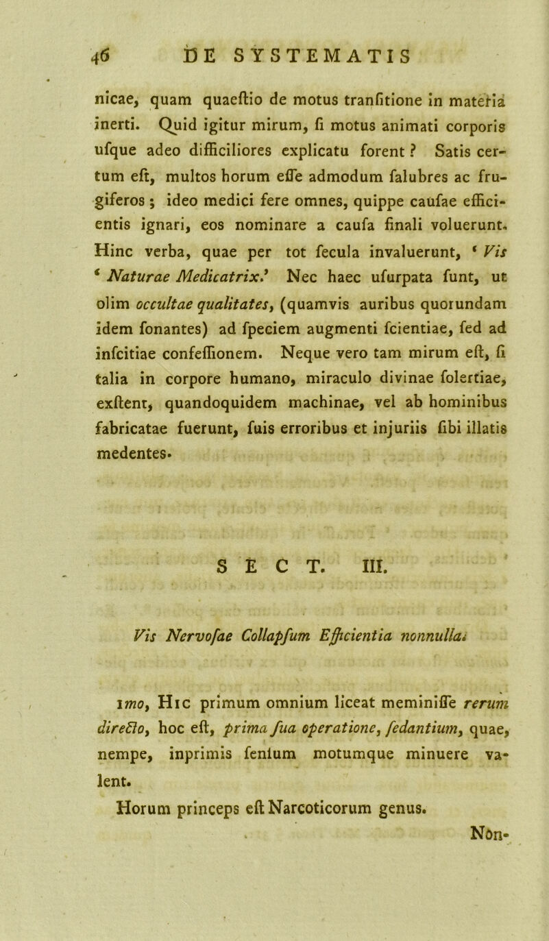 nicae, quam quaeftio de motus tranfitione in matella inerti. Quid igitur mirum, fi motus animati corporis ufque adeo difficiliores explicatu forent ? Satis cer- tum eft, multos horum efie admodum falubres ac fru- giferos ; ideo medici fere omnes, quippe caufae effici- entis ignari, eos nominare a caufa finali voluerunt. Hinc verba, quae per tot fecula invaluerunt, ‘ Vis 4 Naturae Medicatrix * Nec haec ufurpata funt, ut olim occultae qualitates, (quamvis auribus quorundam idem fonantes) ad fpeciem augmenti fcientiae, fed ad infcitiae confeffionem. Neque vero tam mirum eft, fi talia in corpore humano, miraculo divinae folertiae, exftent, quandoquidem machinae, vel ab hominibus fabricatae fuerunt, fuis erroribus et injuriis fibi illatis medentes. S E C T. III. Vis Nervofae Collapfum Efficientia nonnullai imo, Hic primum omnium liceat meminifle rerum direElo, hoc eft, prima fua operatione, fodantium, quae, nempe, inprimis fenium motumque minuere va- lent. Horum princeps eft Narcoticorum genus. Non-