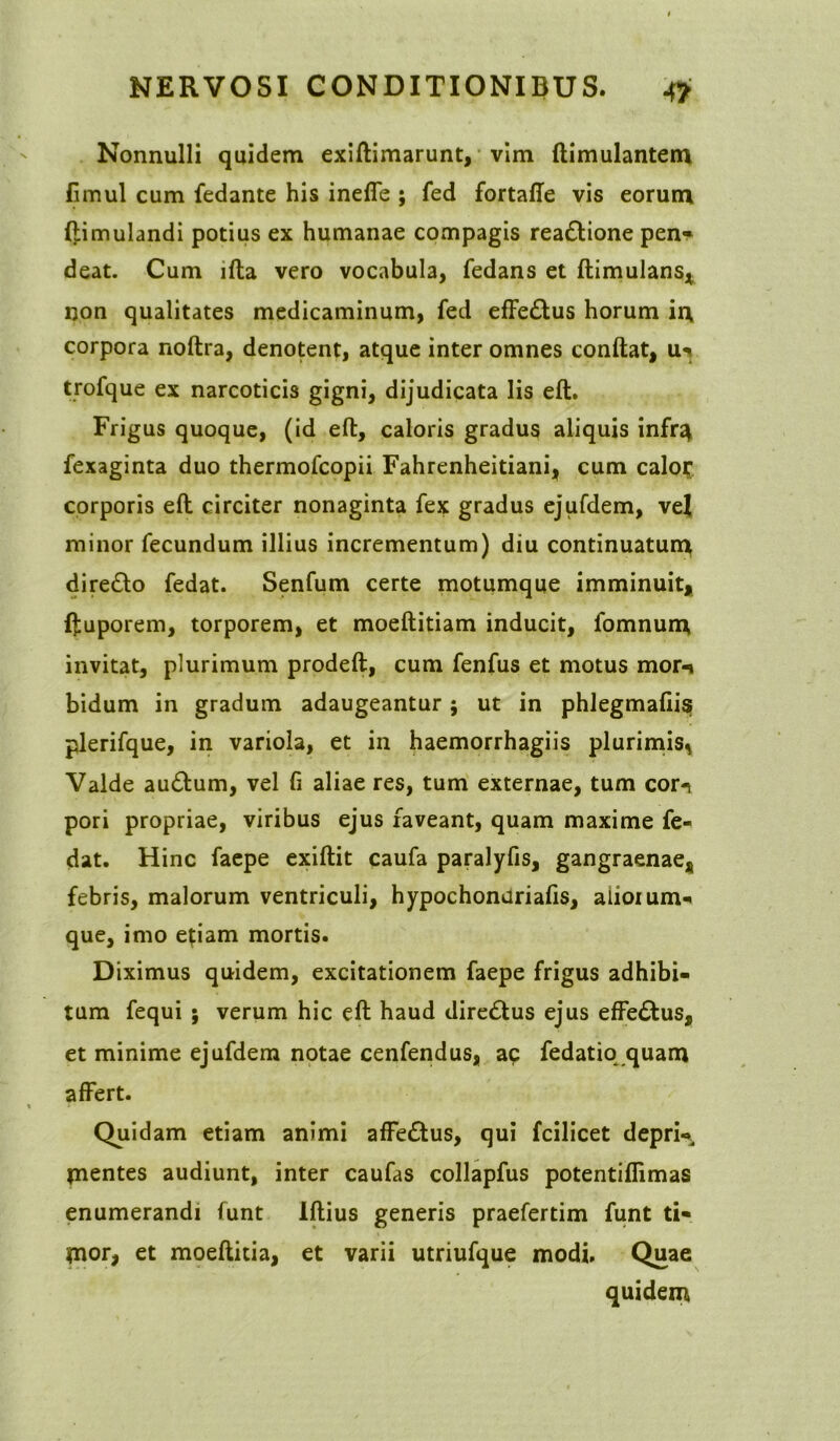 Nonnulli quidem exiftimarunt, vim ftimulantem fimul cum fedante his ineffe ; fed fortaffe vis eorum ftimulandi potius ex humanae compagis rea&ione pen« deat. Cum ifta vero vocabula, fedans et ftimulans* non qualitates medicaminum, fed effe&us horum in corpora noftra, denotent, atque inter omnes conftat, u? trofque ex narcoticis gigni, dijudicata lis eft. Frigus quoque, (id eft, caloris gradus aliquis infr^ fexaginta duo thermofcopii Fahrenheitiani, cum calof corporis eft circiter nonaginta fex gradus ejufdem, vel minor fecundum illius incrementum) diu continuatum diredlo fedat. Senfum certe motumque imminuit* ftuporem, torporem, et moeftitiam inducit, fomnum invitat, plurimum prodeft, cum fenfus et motus mor-i bidum in gradum adaugeantur; ut in phlegmafiis plerifque, in variola, et in haemorrhagiis plurimis, Valde au&um, vel fi aliae res, tum externae, tum corn pori propriae, viribus ejus faveant, quam maxime fe- dat. Hinc faepe exiftit caufa paralyfis, gangraenae* febris, malorum ventriculi, hypochonariafis, aiioium- que, imo etiam mortis. Diximus quidem, excitationem faepe frigus adhibi- tum fequi ; verum hic eft haud dire&us ejus effe&us, et minime ejufdem notae cenfendus, ac fedatio quam affert. Quidam etiam animi affettus, qui fcilicet depri-* tnentes audiunt, inter caufas collapfus potentifiimas enumerandi funt Iftius generis praefertim funt ti« tnor, et moeftitia, et varii utriufque modi. Quae quidem