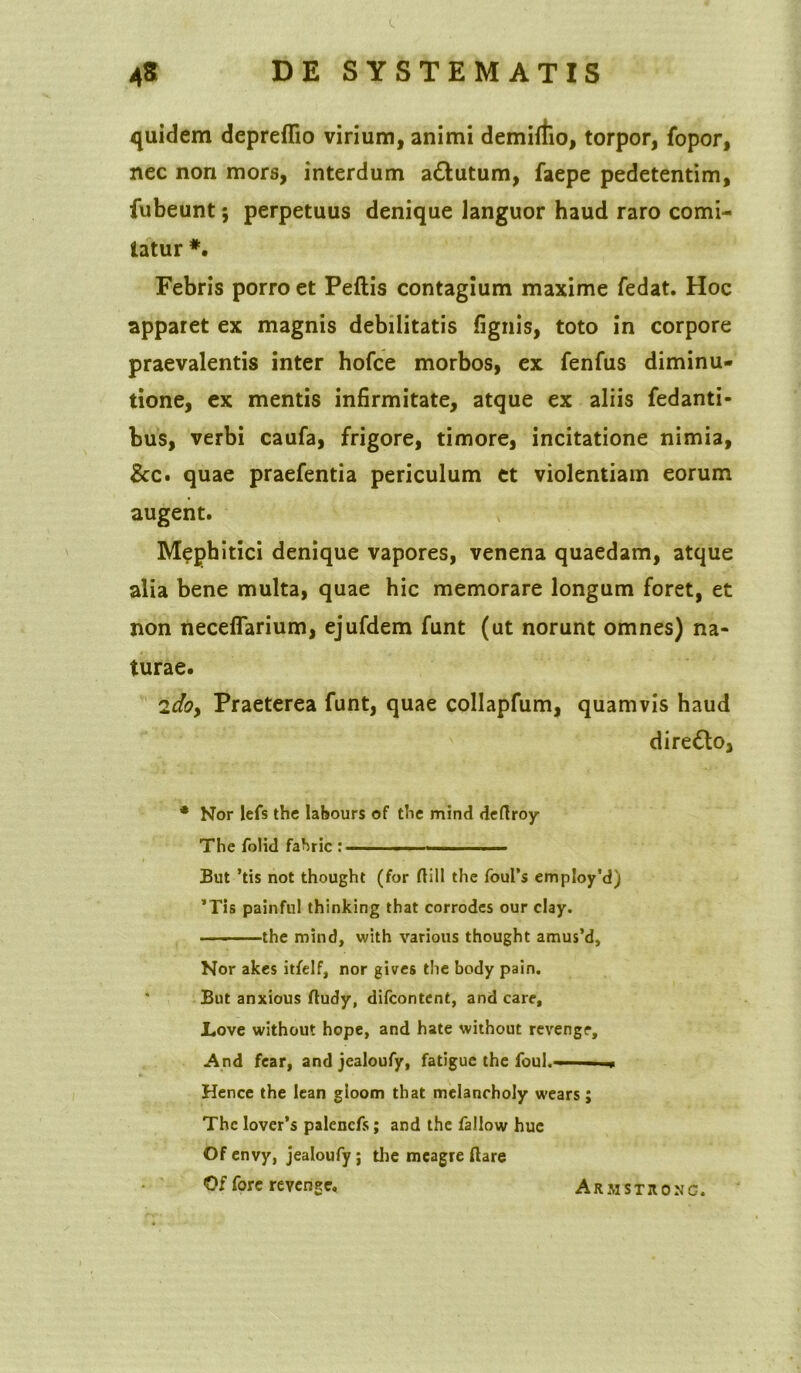 quidem depreflio virium, animi demirfio, torpor, fopor, nec non mors, interdum a&utum, faepe pedetentim, fubeunt; perpetuus denique languor haud raro comi- tatur #. Febris porro et Peflis contagium maxime fedat. Hoc apparet ex magnis debilitatis fignis, toto in corpore praevalentis inter hofce morbos, ex fenfus diminu- tione, ex mentis infirmitate, atque ex aliis fedanti- bus, verbi caufa, frigore, timore, incitatione nimia, &c. quae praefentia periculum et violentiam eorum augent. Mephitici denique vapores, venena quaedam, atque alia bene multa, quae hic memorare longum foret, et non neceflarium, ejufdem funt (ut norunt omnes) na- turae. 'idoy Praeterea funt, quae collapfum, quamvis haud diredlo, * Nor lefs the labours of the mind deflroy The folid fahric ; , But ’tis not thought (for ftill the foufs employ’d) ’Tis painful thinking that corrodes our clay. the mind, with various thought amus’d. Nor akes itfelf, nor gives the body pain. But anxious ftudy, difcontent, and care, Love without hope, and hate without revengr. And fcar, and jealoufy, fatigue the fouh—■ ■ Hence the lean gioom that mclanrholy wears j The lover’s palencfs; and the fallow hue Of envy, jealoufy; the mcagre flare Of fore revenge. Ar m s t r o n g.
