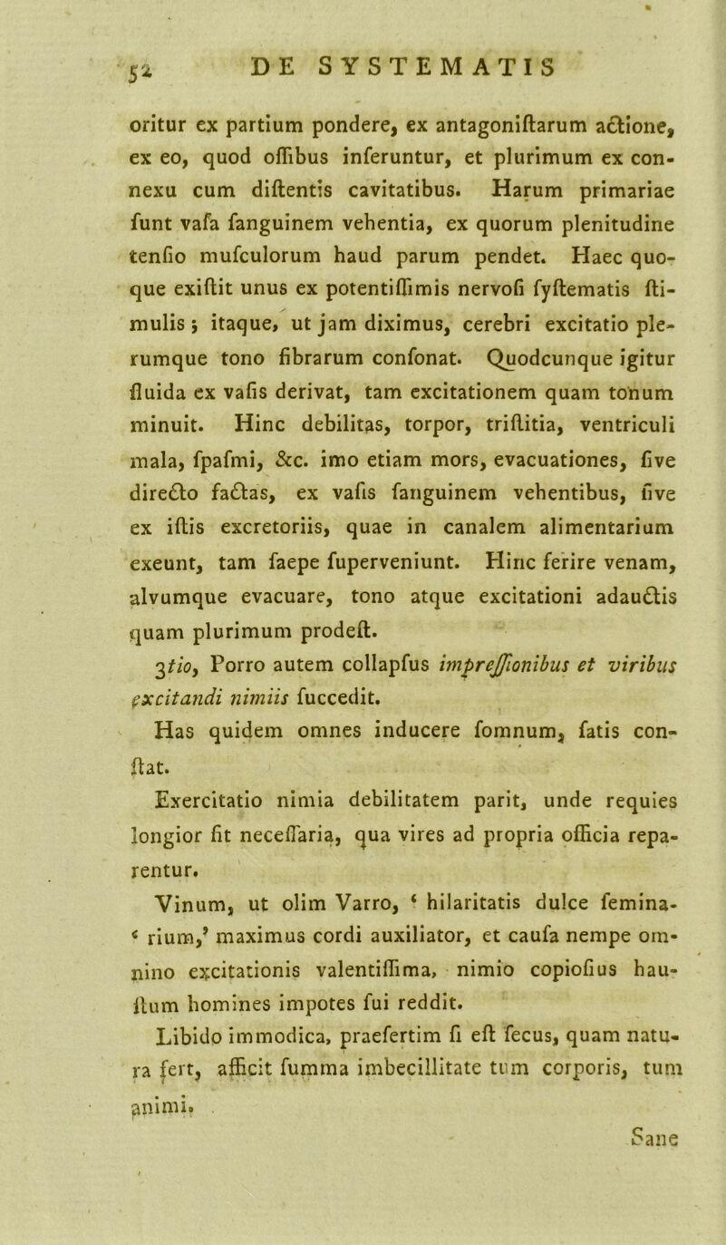 S% oritur ex partium pondere, ex antagoniftarum actione, ex eo, quod offibus inferuntur, et plurimum ex con- nexu cum didentis cavitatibus. Harum primariae funt vafa fanguinem vehentia, ex quorum plenitudine tenfio mufculorum haud parum pendet. Haec quo- que exiftit unus ex potentiffimis nervofi fyftematis (li- mulis ; itaque, ut jam diximus, cerebri excitatio ple- rumque tono fibrarum confonat. Quodcunque igitur fluida ex vafis derivat, tam excitationem quam tonum minuit. Hinc debilitas, torpor, triflitia, ventriculi mala, fpafmi, &c. imo etiam mors, evacuationes, five dire£to fa£las, ex vafis fanguinem vehentibus, five ex iftis excretoriis, quae in canalem alimentarium exeunt, tam faepe fuperveniunt. Hinc ferire venam, alvumque evacuare, tono atque excitationi adaudlis quam plurimum prodeft. 3tioy Porro autem collapfus imprejjlonibus et viribus excitandi nimiis fuccedit. Has quidem omnes inducere fomnum, fatis con- flat. Exercitatio nimia debilitatem parit, unde requies longior fit neceflaria, qua vires ad propria officia repa- rentur. Vinum, ut olim Varro, ‘ hilaritatis dulce femina- * rium,J maximus cordi auxiliator, et caufa nempe om- nino excitationis valentiffima, nimio copiofius hau- itum homines impotes fui reddit. Libido immodica, praefertim fi eft fecus, quam natu- ra fert, afficit fumma imbecillitate tum corporis, tum animi. Sane