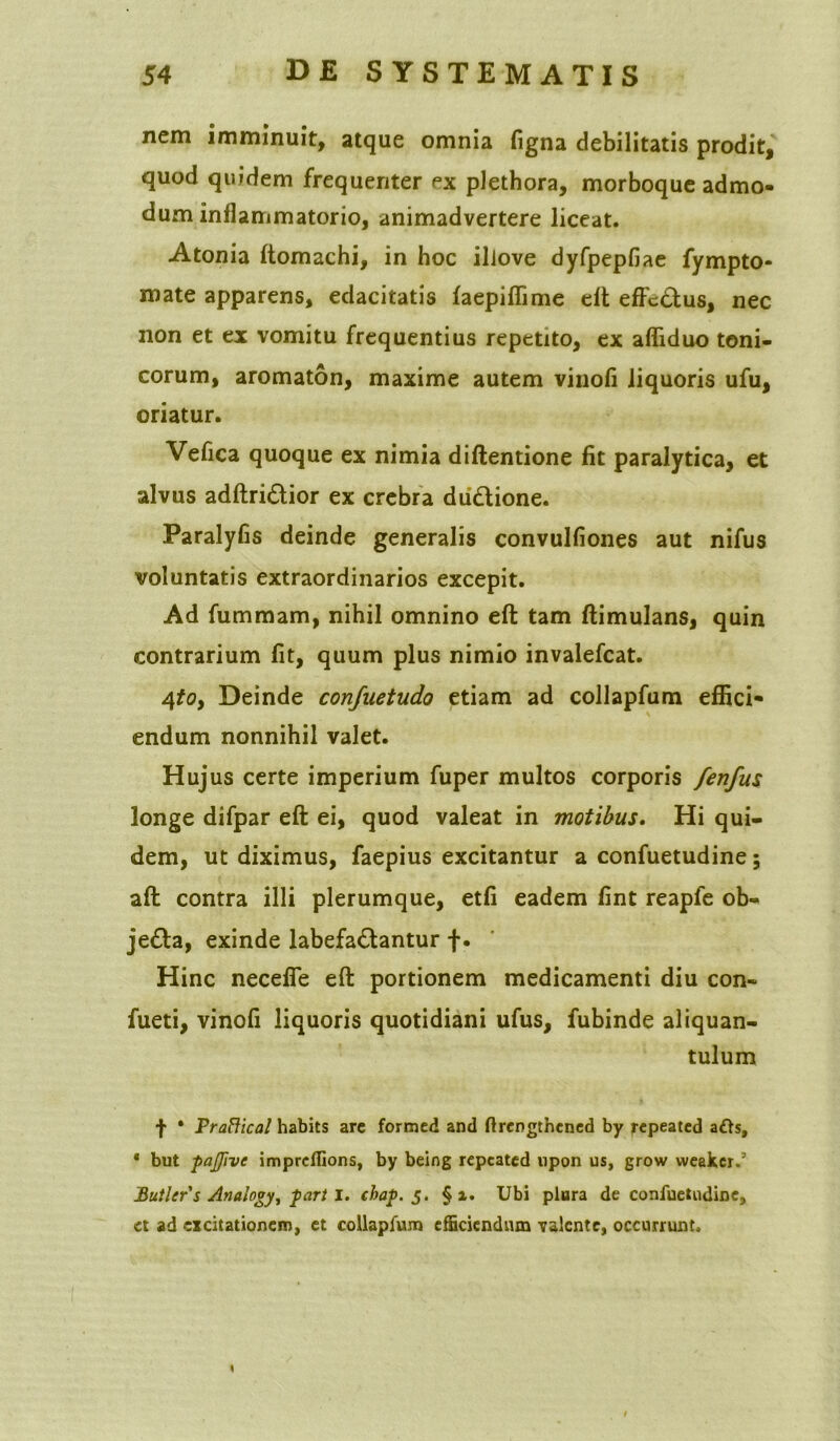 nem imminuit, atque omnia figna debilitatis prodit, quod quidem frequenter ex plethora, morboque admo- dum inflammatorio, animadvertere liceat. Atonia ftomachi, in hoc ilJove dyfpepfiae fympto* mate apparens, edacitatis faepiffime eft effcdus, nec non et ex vomitu frequentius repetito, ex afliduo teni- corum, aromaton, maxime autem vinofi liquoris ufu, oriatur. Vefica quoque ex nimia diftentione fit paralytica, et alvus adftri&ior ex crebra diidione. Paralyfis deinde generalis convulfiones aut nifus voluntatis extraordinarios excepit. Ad fummam, nihil omnino eft tam ftimulans, quin contrarium fit, quum plus nimio invalefcat. 4toy Deinde confuetudo etiam ad collapfum effici* endum nonnihil valet. Hujus certe imperium fuper multos corporis fenfus longe difpar eft ei, quod valeat in motibus. Hi qui- dem, ut diximus, faepius excitantur a confuetudine; aft contra illi plerumque, etfi eadem fint reapfe ob- jeda, exinde labefadantur f. Hinc necefle eft portionem medicamenti diu con- fueti, vinofi liquoris quotidiani ufus, fubinde aliquan- tulum f * PraHical habits are formed and ftrengthcned by repeated afts, * but pajfive imprcflions, by being repeated upon us, grow weakcr.’ Butler's Analogy, part i. chap. 5. § i. Ubi plura de confuetudine, et ad excitationem, et collapfum efficiendum valente, occurrunt.