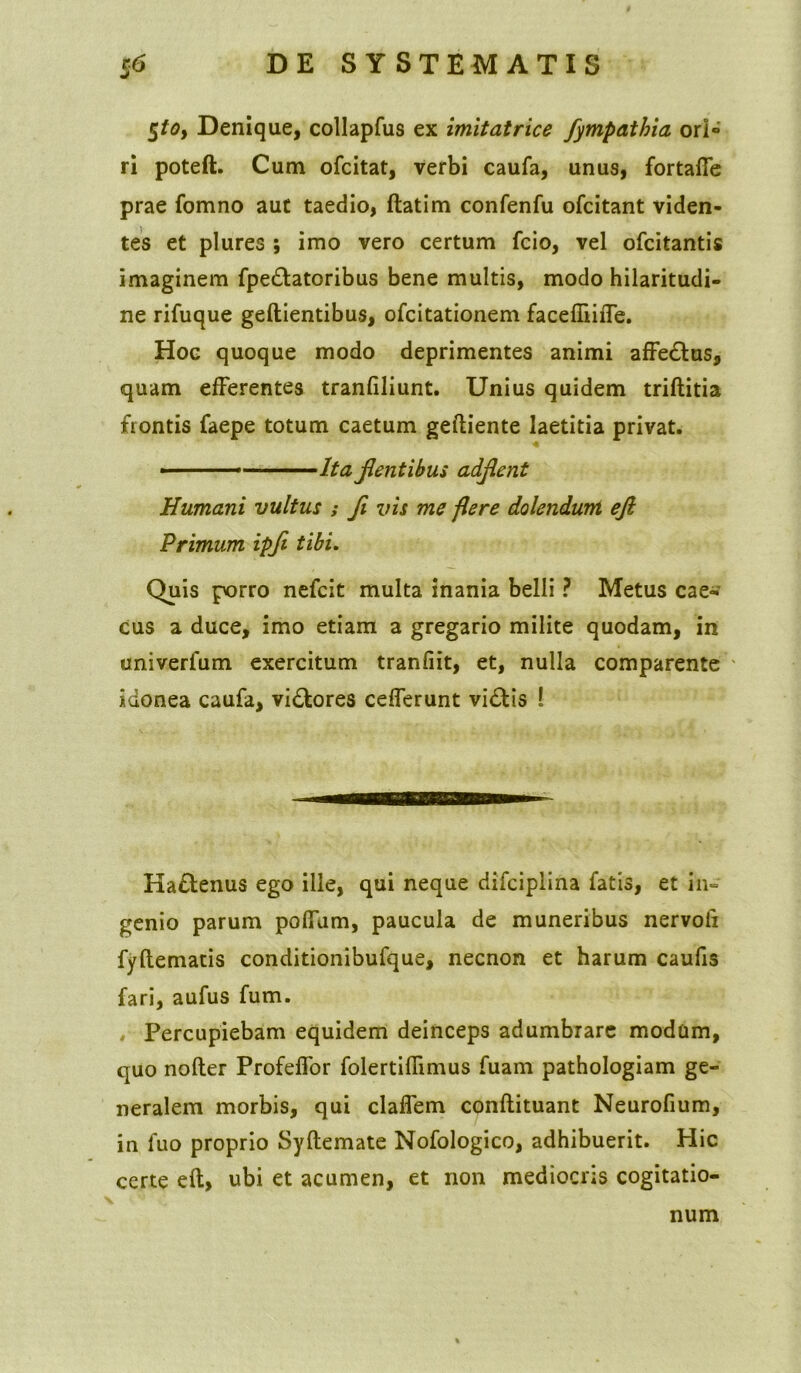 $toy Denique, collapfus ex imitatrice fympathia ori» ri poteft. Cum ofcitat, verbi caufa, unus, fortaffe prae fomno au£ taedio, ftatim confenfu ofcitant viden- tes et plures ; imo vero certum fcio, vel ofcitantis imaginem fpe&atoribus bene multis, modo hilaritudi- ne rifuque geftientibus, ofcitationem facefiiiiTe. Hoc quoque modo deprimentes animi affedtus, quam efferentes tranfiliunt. Unius quidem triftitia frontis faepe totum caetum geftiente laetitia privat. ■ Ita flentibus adflent Humani vultus ; fl vis me flere dolendum eft Primum ipfl tibi. Quis porro nefcit multa inania belli ? Metus cae- cus a duce, imo etiam a gregario milite quodam, in univerfum exercitum tranfiit, et, nulla comparente idonea caufa, vi&ores cefferunt vi£tis ! Ha£tenus ego ille, qui neque difciplina fatis, et in- genio parum poffam, paucula de muneribus nervoli fyftematis conditionibufque, necnon et harum caufis fari, aufus fum. Percupiebam equidem deinceps adumbrare modum, quo nofler Profeffor folertiflimus fuam pathologiam ge- neralem morbis, qui claffem conftituant Neurofium, in luo proprio Syftemate Nofologico, adhibuerit. Hic certe eft, ubi et acumen, et non mediocris cogitatio- num