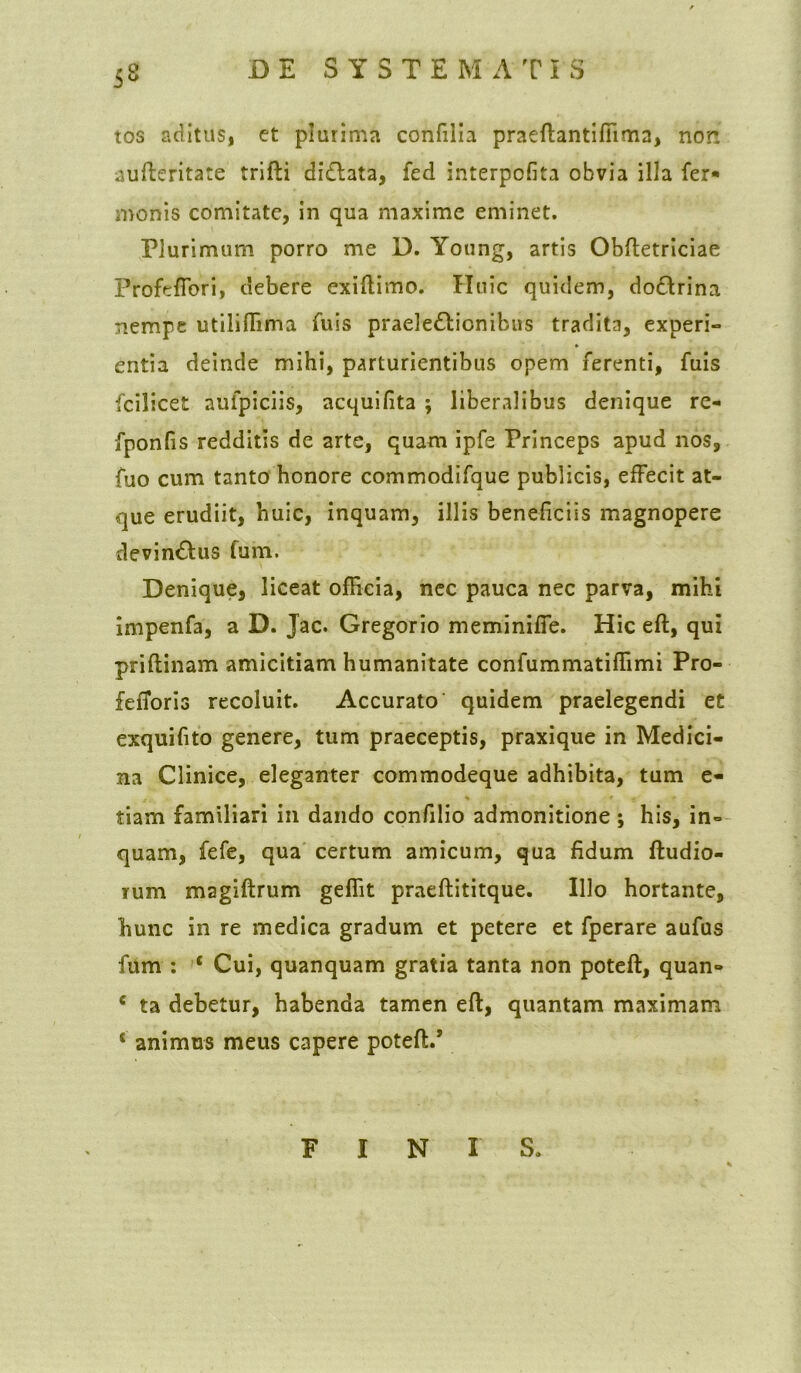 5° tos aditus, et plurima confilia praeflantiffima, non aufteritate trifli didlata, fed interpofita obvia illa fer* monis comitate, in qua maxime eminet. Plurimum porro me D. Young, artis Obftetriciae Profeffori, debere exiflimo. Huic quidem, do&rina nempe utilifTima fuis praele&ionibus tradita, experi- entia deinde mihi, parturientibus opem ferenti, fuis fcilicet aufpiciis, acquifita ; liberalibus denique re- fponfis redditis de arte, quam ipfe Princeps apud nos, fuo cum tanto honore commodifque publicis, effecit at- que erudiit, huic, inquam, illis beneficiis magnopere devin&us fum. Denique, liceat officia, nec pauca nec parva, mihi impenfa, a D. Jac. Gregorio meminiffe. Hic eft, qui priflinam amicitiam humanitate confummatilfimi Pro- fefToris recoluit. Accurato quidem praelegendi et exquifito genere, tum praeceptis, praxique in Medici- na Clinice, eleganter commodeque adhibita, tum e- tiam familiari in dando confilio admonitione; his, in° quam, fefe, qua certum amicum, qua fidum {ludio- rum magiftrum geffit praeflititque. Illo hortante, hunc in re medica gradum et petere et fperare aufus fum : ‘ Cui, quanquam gratia tanta non poteft, quan- c ta debetur, habenda tamen eft, quantam maximam * animus meus capere potefl.’ FINI S.