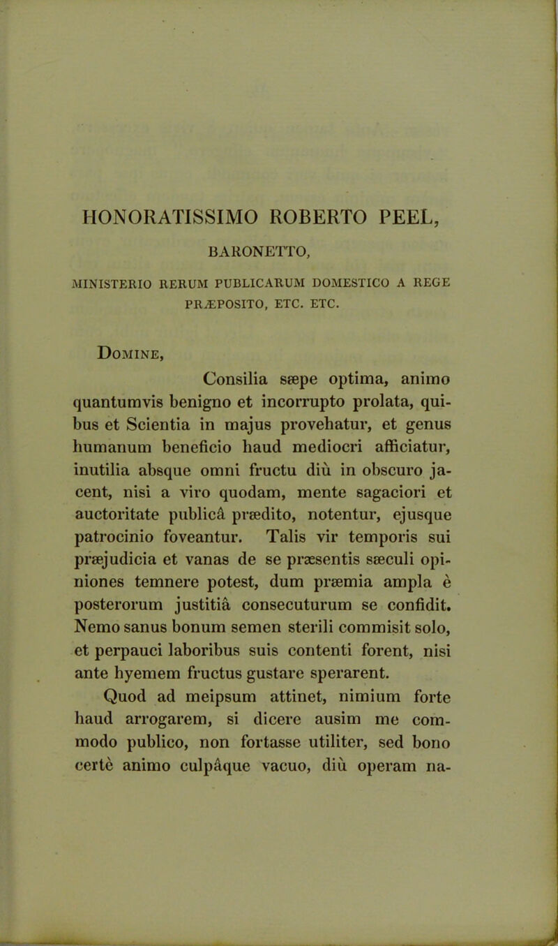 HONORATISSIMO ROBERTO PEEL, BARONETTO, MINISTERIO 11ERUM PUBLICARUM DOMESTICO A REGE PRAEPOSITO, ETC. ETC. Domine, Consilia saepe optima, animo quantumvis benigno et incorrupto prolata, qui- bus et Scientia in majus provehatur, et genus humanum beneficio haud mediocri afficiatur, inutilia absque omni fructu diu in obscuro ja- cent, nisi a viro quodam, mente sagaciori et auctoritate publicd praedito, notentur, ejusque patrocinio foveantur. Talis vir temporis sui praejudicia et vanas de se praesentis saeculi opi- niones temnere potest, dum praemia ampla e posterorum justitia consecuturum se confidit. Nemo sanus bonum semen sterili commisit solo, et perpauci laboribus suis contenti forent, nisi ante hyemem fructus gustare sperarent. Quod ad meipsum attinet, nimium forte haud arrogarem, si dicere ausim me com- modo publico, non fortasse utiliter, sed bono certe animo culpaque vacuo, diu operam na-