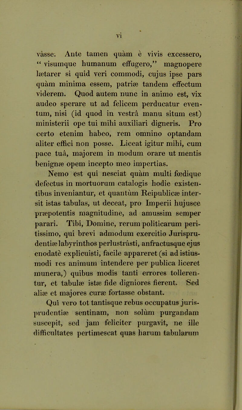 vasse. Ante tamen quam e vivis excessero, “ visumque humanum effugero,” magnopere laetarer si quid veri commodi, cujus ipse pars quam minima essem, patriae tandem effectum viderem. Quod autem nunc in animo est, vix audeo sperare ut ad felicem perducatur even- tum, nisi (id quod in vestra manu situm est) ministerii ope tui mihi auxiliari digneris. Pro certo etenim habeo, rem omnino optandam aliter effici non posse. Liceat igitur mihi, cum pace tud, majorem in modum orare ut mentis benignae opem incepto meo impertias. Nemo est qui nesciat quam multi foedique defectus in mortuorum catalogis hodie existen- tibus inveniantur, et quantum Reipublicae inter- sit istas tabulas, ut deceat, pro Imperii hujusce praepotentis magnitudine, ad amussim semper parari. Tibi, Domine, rerum politicarum peri- tissimo, qui brevi admodum exercitio Jurispru- dentiae labyrinthos perlustrasti, anfractusque ejus enodate explicuisti, facile appareret (si ad istius- modi res animum intendere per publica liceret munera,) quibus modis tanti errores tolleren- tur, et tabulae istae fide digniores fierent. Sed aliae et majores curae fortasse obstant. Qui vero tot tantisque rebus occupatus juris- prudentiae sentinam, non solum purgandam suscepit, sed jam feliciter purgavit, ne ille difficultates pertimescat quas harum tabularum