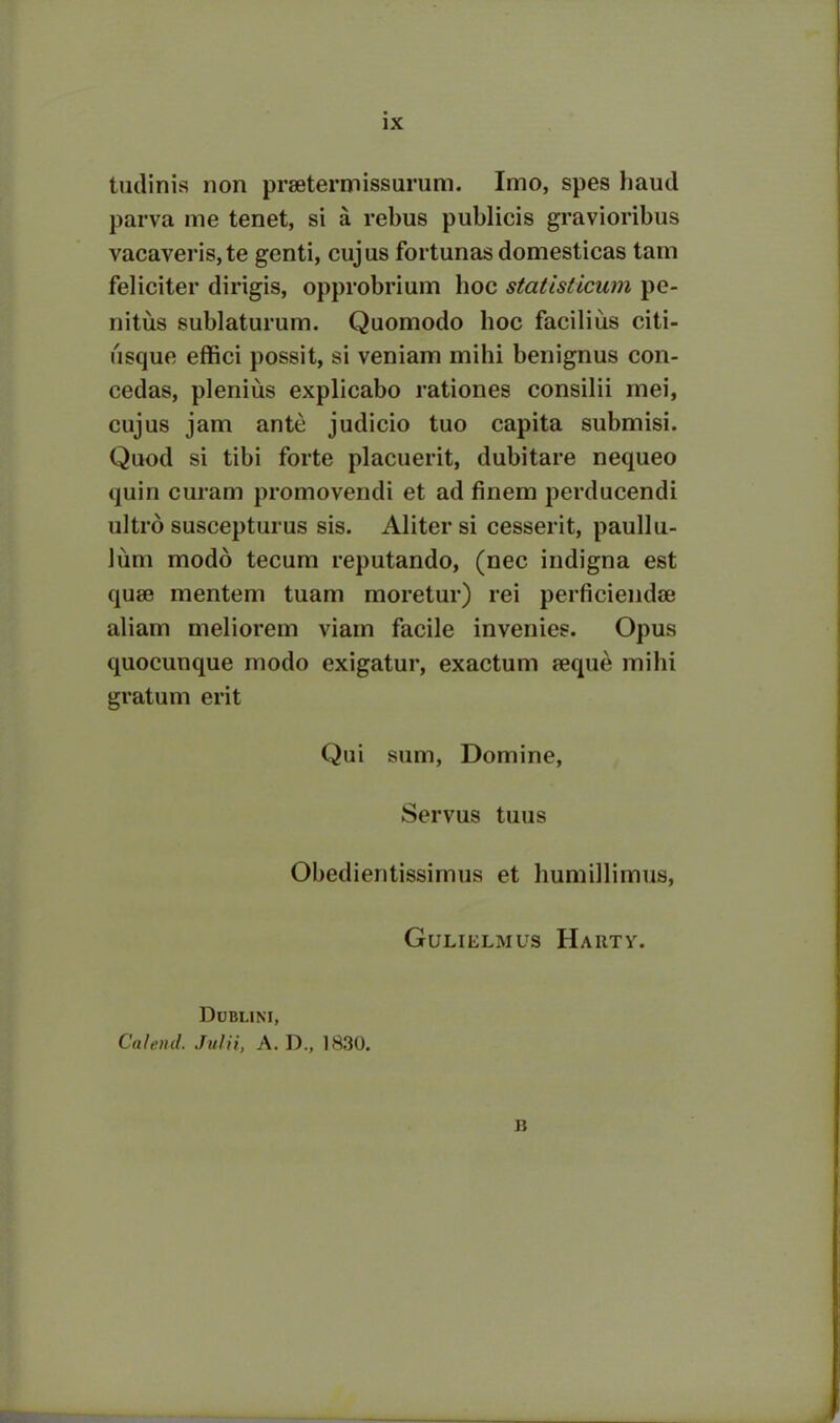 tudinis non praetermissurum. Imo, spes haud parva me tenet, si a rebus publicis gravioribus vacaveris, te genti, cujus fortunas domesticas tam feliciter dirigis, opprobrium hoc statisticum pe- nitus sublaturum. Quomodo hoc facilius citi- usque effici possit, si veniam mihi benignus con- cedas, plenius explicabo rationes consilii mei, cujus jam ante judicio tuo capita submisi. Quod si tibi forte placuerit, dubitare nequeo quin curam promovendi et ad finem perducendi ultro suscepturus sis. Aliter si cesserit, paullu- lum modo tecum reputando, (nec indigna est quae mentem tuam moretur) rei perficiendae aliam meliorem viam facile invenies. Opus quocunque modo exigatur, exactum aeque mihi gratum erit Qui sum, Domine, Servus tuus Obedientissimus et humillimus, GULIELMUS HARTV. Dublini, Calend. Julii, A. D„ 1830. B