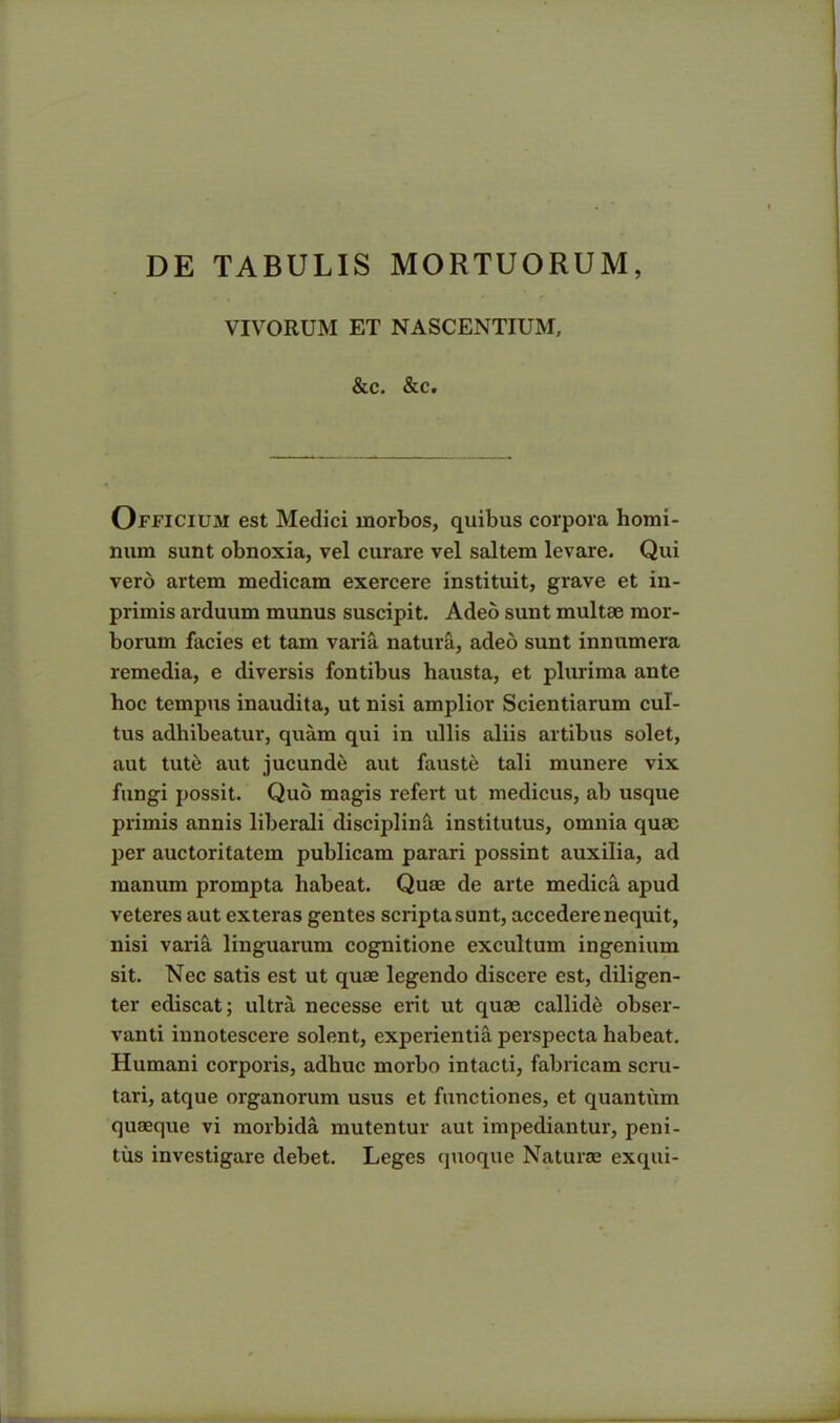 DE TABULIS MORTUORUM, VIVORUM ET NASCENTIUM, &c. &c. Officium est Medici morbos, quibus corpora homi- num sunt obnoxia, vel curare vel saltem levare. Qui vero artem medicam exercere instituit, grave et iu- primis arduum munus suscipit. Adeo sunt multae mor- borum facies et tam varia natura, adeo sunt innumera remedia, e diversis fontibus hausta, et plurima ante hoc tempus inaudita, ut nisi amplior Scientiarum cul- tus adhibeatur, quam qui in ullis aliis artibus solet, aut tute aut jucunde aut fauste tali munere vix fungi possit. Quo magis refert ut medicus, ab usque primis annis liberali disciplini institutus, omnia quae per auctoritatem publicam parari possint auxilia, ad manum prompta habeat. Quae de arte medica apud veteres aut exteras gentes scripta sunt, accedere nequit, nisi varia linguarum cognitione excultum ingenium sit. Nec satis est ut quae legendo discere est, diligen- ter ediscat; ultra necesse erit ut quae callide obser- vanti innotescere solent, experientia perspecta habeat. Humani corporis, adhuc morbo intacti, fabricam scru- tari, atque organorum usus et functiones, et quantum quaeque vi morbida mutentur aut impediantur, peni- tus investigare debet. Leges quoque Naturae exqui-