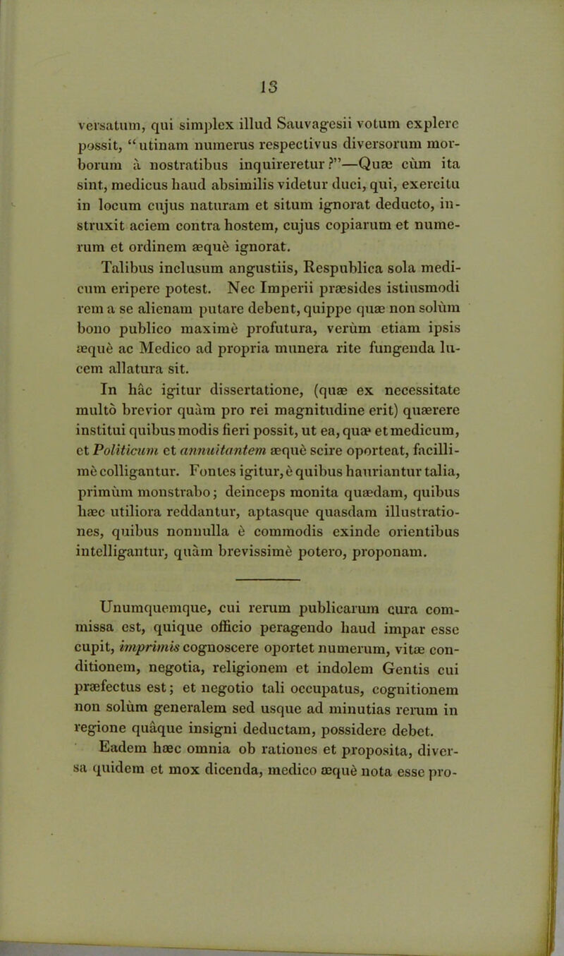 versatum, qui simplex illud Sauvagesii votum explere possit, “ utinam numerus respectivus diversorum mor- borum a nostratibus inquireretur?”—Quae cum ita sint, medicus haud absimilis videtur duci, qui, exercitu in locum cujus naturam et situm ignorat deducto, in- struxit aciem contra hostem, cujus copiarum et nume- rum et ordinem aeque ignorat. Talibus inclusum angustiis, Respublica sola medi- cum eripere potest. Nec Imperii praesides istiusmodi rem a se alienam putare debent, quippe quae non solum bono publico maxime profutura, verum etiam ipsis aeque ac Medico ad propria munera rite fungenda lu- cem allatura sit. In hac igitur dissertatione, (quae ex necessitate multo brevior quam pro rei magnitudine erit) quaerere institui quibus modis fieri possit, ut ea, quae et medicum, et Politicum et cinnuitantem aeque scire oporteat, facilli- me colligantur. Fontes igitur, e quibus hauriantur talia, primum monstrabo; deinceps monita quaedam, quibus haec utiliora reddantur, aptasque quasdam illustratio- nes, quibus nonnulla e commodis exinde orientibus intelligantur, quam brevissime potero, proponam. Unumquemque, cui rerum publicarum cura com- missa est, quique officio peragendo haud impar esse cupit, imprimis cognoscere oportet numerum, vitae con- ditionem, negotia, religionem et indolem Gentis cui praefectus est; et negotio tali occupatus, cognitionem non solum generalem sed usque ad minutias rerum in regione quaque insigni deductam, possidere debet. Eadem haec omnia ob rationes et proposita, diver- sa quidem et mox dicenda, medico aeque nota esse pro-