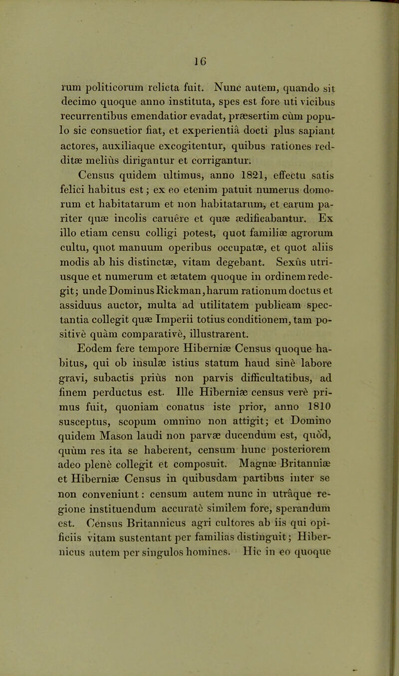 1G rum politicorum relicta fuit. Nunc autem, quando sit decimo quoque anno instituta, spes est fore uti vicibus recurrentibus emendatior evadat, praesertim cum popu- lo sic consuetior fiat, et experientia docti plus sapiant actores, auxiliaque excogitentur, quibus rationes red- ditae melius dirigantur et corrigantur. Census quidem ultimus, anno 1821, effectu satis felici habitus est; ex eo etenim patuit numerus domo- rum et habitatarum et non habitatarum, et earum pa- riter quae incolis caruere et quae aedificabantur. Ex illo etiam censu colligi potest, quot familiae agrorum cultu, quot manuum operibus occupatae, et quot aliis modis ab his distinctae, vitam degebant. Sexus utri- usque et numerum et aetatem quoque in ordinem rede- git; unde Dominus Rickman,harum rationum doctus et assiduus auctor, multa ad utilitatem publicam spec- tantia collegit quae Imperii totius conditionem, tam po- sitive quam comparative, illustrarent. Eodem fere tempore Hiberniae Census quoque ha- bitus, qui ob insulae istius statum haud sine labore gravi, subactis prius non parvis difficultatibus, ad finem perductus est. Ille Hiberniae census vere pri- mus fuit, quoniam conatus iste prior, anno 1810 susceptus, scopum omnino non attigit; et Domino quidem Mason laudi non parvae ducendum est, quod, quum res ita se haberent, censum hunc posteriorem adeo plene collegit et composuit. Magnae Britanniae et Hiberniae Census in quibusdam partibus inter se non conveniunt: censum autem nunc in utraque re- gione instituendum accurate similem fore, sperandum est. Census Britannicus agri cultores ab iis qui opi- ficiis vitam sustentant per familias distinguit; Hiber- nicus autem per singulos homines. Hic in eo quoque