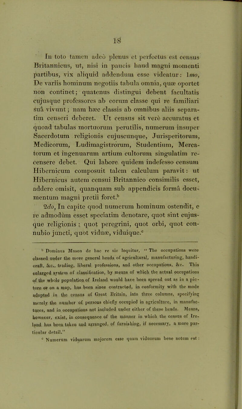 IS In toto tamen adeo plenus et perfectus est census Britannicus, ut, nisi in paucis haud magni momenti partibus, vix aliquid addendum esse videatur: 1 mo, De variis hominum negotiis tabula omnia, quae oportet non continet; quatenus distingui debent facultatis cujusque professores ab eorum classe qui re familiari Su5. vivunt; nam haec classis ab omnibus aliis separa- tim censeri deberet. Ut census sit vere accuratus et quoad tabulas mortuorum perutilis, numerum insuper Sacerdotum religionis cujuscunque, Jurisperitorum, Medicorum, Ludimagistrorum, Studentium, Merca- torum et ingenuarum artium cultorum singulatim re- censere debet. Qui labore quidem indefesso censum Hibernicum composuit talem calculum paravit: ut Hibernicus autem censui Britannico consimilis esset, addere omisit, quanquam sub appendicis forma docu- mentum magni pretii foret.b 2do, In capite quod numerum hominum ostendit, e re admodum esset speciatim denotare, quot sint cujus- que religionis : quot peregrini, quot orbi, quot con- nubio juncti, quot viduae, viduique.c k Dominus Mason de liac re sic loquitar,  The occapations were classed nuder the more general heads of agricultura!, manufacturing, handi- crafl, &c„ trading, liberal professions, and otber occupations, &c. Tbis enlarged system of classification, by means of wliicli the actual occupations qf the whole population of Ireland would have been spread out as in a pic- ture ot on a raap, has been sipoe contracted, in conformity with the mode adopted in the census of Great Britain, into three columns, specifying inerely the number of persons chicfly occupied in agriculture, in manufac- tures, and in occupations not included under either of these heads. Means, however, exist, in consequence of the manner in which the census of Ire- land has been taken and arranged, of furnisking, if necessary, a more par- ticular detail.” c 'Numerum viduarum majorem esse quam viduorum bene notum est :