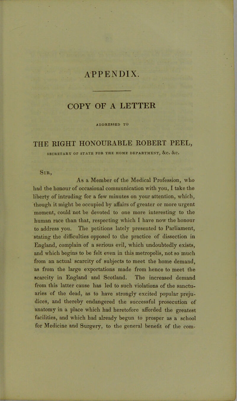 APPENDIX. COPY OF A LETTER ADDRESSED TO THE RIGHT HONOURABLE ROBERT PEEL, SECIIETAUY OF STATE FOR THE HOME DEPARTMENT, &C. &C. SlR, As a Member of the Medical Profession, who had the honour of occasional communication with you, I take the liberty of intruding for a few minutes on your attention, which, though it might be occupied by affairs of greater or more urgent moment, could not be devoted to one more interesting to the human race than that, respecting which I have now the honour to address you. The petitions lately presented to Parliament, stating the difficulties opposed to the practice of dissection in England, complain of a serious evil, which undoubtedly exists, and which begins to be felt even in this metropolis, not so much from an actual scarcity of subjects to meet the horne demand, as from the large exportations made from hence to meet the scarcity in England and Scotland. The increased demand from this latter cause has led to such violations of the sanctu- aries of the dead, as to have strongly excited popular preju- dices, and thereby endangered the successful prosecution of anatomy in a place which had heretofore afforded the greatest facilities, and which had already begun to prosper as a school for Medicine and Surgery, to the general benefit of the com-