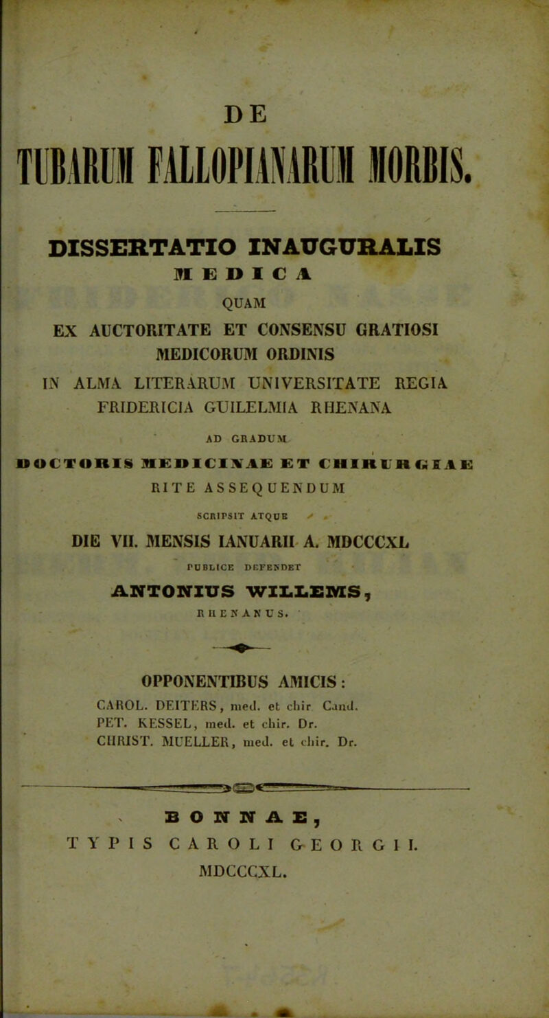 DE DISSERTATIO INAUGURALIS MEDICA QUAM EX AUCTORITATE ET CONSENSU GRATIOSI MEDICORUM ORDINIS IN ALMA LITER ARUM UNIVERSITATE REGIA FRIDERICIA GUILELMIA RHENANA AD GRADUM bOCTOniS MEDICIXAE ET CHIRIHKEAE RITE ASSEQUENDUM SCRIPSIT ATQUE > . DIE VII. MENSIS IANUARII A. MDCCCXL PUBLICE DEFENDET ANTONIUS WILLEMS, RUEKAKUS. OPPONENTIBUS AMICIS: CAROL. DEITERS, med. et cliir Caud. PET. KESSEL, med. et chir. Dr. ClIRIST. MUELLER, med. et cliir. Dr. BONNAE, TYPIS CAROLI & E O R G I I. MDCCCXL.