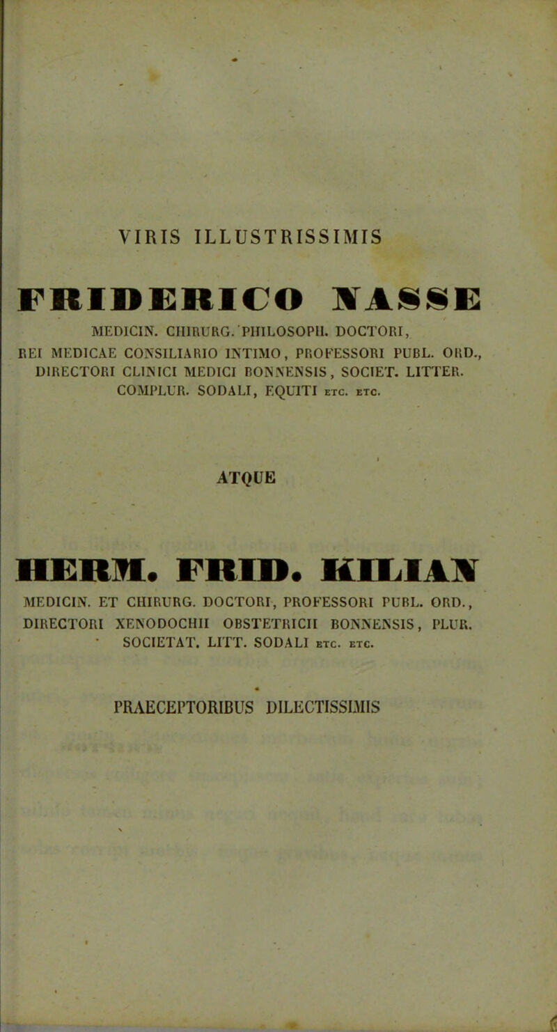 VIRIS ILLUSTRISSIMIS FBIDERICO UTASSE MEDlCIN. CHIRURG. PHILOSOPH. DOCTORI, REI MEDICAE CONSILIARIO INTIMO, PROFESSORI PUBL. ORD., DIRECTORI CLINICI MEDICI BONNENSIS, SOCIET. LITTER. COMPLUR. SODALI, EQUITI etc. etc. ATQUE HERU. FBID. HIM IA MEDlCIN. ET CIIIRURG. DOCTORI, PROFESSORI PUBL. ORD., DIRECTORI XENODOCHII OBSTETRICII BONNENSIS, PLUR. • SOCIETAT. LITT. SODALI etc. etc. PRAECEPTORIBUS DILECTISSIMIS