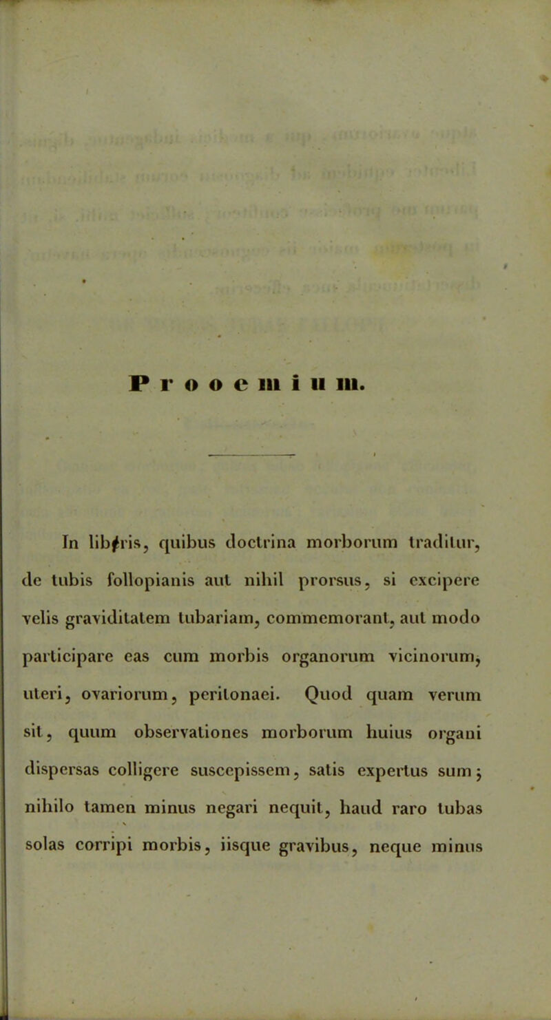 1>i; P r o o c in i 11 in. In libaris, quibus doctrina morborum traditur, de tubis follopianis aut nihil prorsus, si excipere velis graviditatem tubariam, commemorant, aut modo participare eas cum morbis organorum vicinorum, uteri, ovariorum, peritonaei. Quod quam verum sit, quum observationes morborum huius organi dispersas colligere suscepissem, satis expertus sum; nihilo tamen minus negari nequit, haud raro tubas solas corripi morbis, iisque gravibus, neque minus