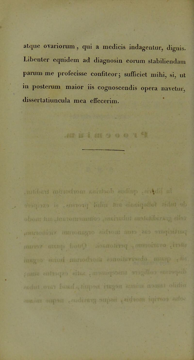 atque ovariorum, qui a medicis indagentur, dignis. Libenter equidem ad diagnosin eorum stabiliendam parum me profecisse confiteor 5 sufficiet mihi, si, ut in posterum maior iis cognoscendis opera navetur, dissertatiuncula mea effecerim.