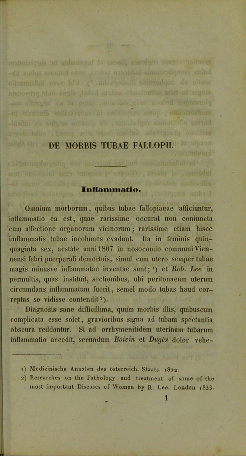 DE MORBIS TUBAE FALLOPII. Inflammatio. i >• » Omnium morborum, quibus tubae fallopianae afficiuntur, inflammatio ea est, quae rarissime occurat non coniuncla cum affectione organorum vicinorum; rarissime etiam hisce imflammatis tubae incolumes evadunt. Ita in feminis quin- quaginta sex, aestate anni 1807 in nosocomio communi Vien- nensi febri puerperali demortuis, simul cum utero semper tubae magis minusve inflammatae inventae sunt; l 2 *) et Rob. Lee in permultis, quas instituit, sectionibus, ubi peritonaeum uterum circumdans inflammatum fuerit, semel modo tubas haud cor- reptas se vidisse contendit5). Diagnosis sane difficillima, quum morbis illis, quibuscum complicata esse solet, gravioribus signa ad tubam spectantia obscura reddantur. Si ad orrhymenitidem uterinam tubarum inflammatio accedit, secundum Boivin et Duges dolor vehe- 1) Medizinische Amialen ites osterreich. Staats. 1822. 2) Researclies on Ilie Pathology and treatment of some of the most important Diseases of Women by R. Lee. London 1833. 1