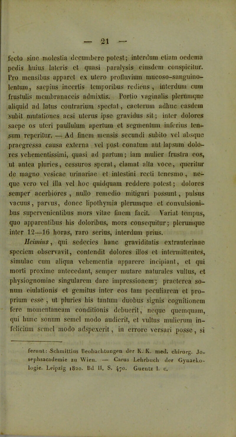 21 fccto sine molestia decumbere potest; interdum etiam oedema pedis huius lateris et quasi paralysis eiusdem conspicitur. Pro mensibus apparet cx utero profluvium mucoso-sanguino- lentum, saepius incertis temporibus rediens , interdum cum frustulis membranaceis admixtis. Portio vaginalis plerumque aliquid ad latus contrarium spectat, caeterum adhuc easdem subit mutationes aesi uterus ipse gravidus sit; inter dolores saepe os uteri paullulum apertum et segmentum inferius ten- sum reperitur. — Ad finem mensis secundi subito vel absque praegressa causa externa vel post conatum aut lapsum dolo- res vehementissirni, quasi ad partum; iam mulier frustra cos, ut antea pluries, cessuros sperat, clamat alta voce, queritur de magno vesicae urinariae et intestini recti tenesmo , ne- que vero vel illa vel hoc quidquam reddere potest; dolores semper acerbiores , nullo remedio mitigari possunt, pulsus vacuus, parvus, donec lipothyinia plerumque et convulsioni- bus supervenientibus mors vitae finem facit. Variat tempus, quo apparentibus his doloribus, mors consequitur; plerumque inter 12—16 horas, raro serius, interdum prius. Heimius, qui scdccies hanc graviditatis extrauterinae speciem observavit, contendit dolores illos et intermittentes, simulae cum aliqua vehementia apparere incipiant, et qui morti proxime antecedant, semper mutare naturales vultus, et physiognomiae singularem dare impressionem; praeterea so- num ciulationis et gemitus inter eos tam peculiarem et pro- prium esse , ut pluries his tantum duobus signis cognitionem fere momentaneam conditionis debuerit, neque quemquam, qui hunc sonum semel modo audierit, et vultus mulierum in- felicium semel modo adspexerit, in errore versari posse, si feruat: xScbmitlius BeobacliLungen der Ii. K. med. cbirurg. Jo- sephsacademie zu Wien. — Carus Lelirbuch der Gyuaeko-