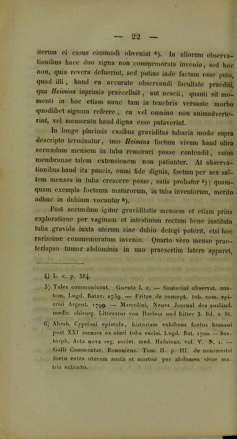 ibus bacc duo si^na non commemorata invenio, sed hoc non, quia revera defuerim, sed potius inde facium esse puto, quod illi, haud ea accurate observandi facultate praediti, qua Heimius inprimis praecelluit, aut nescii, quanti sit mo- menti in hoc etiam nunc tam in tenebris versante morbo quodlibet signum referre , ea vel omnino non animadverte- rint, vel memoratu haud digna esse putaverint. In longe plurimis casibus graviditas tubaria modo supra desciiplo terminatur, imo Heimius foetum vivum haud ultra secundum mensem in tuba remorari posse contendit, cuius membranae talem extensionem non patiantur. At observa- tionibus haud ita paucis, omni fide dignis, foetum per sex sal- tem menses in tuba crescere posse, satis probatur®); quam- quam exempla foetuum maturorum, in tuba inventorum, merito adhuc in dubium vocantur 4 5 6). Post secundum igitur graviditatis mensem et etiam prius exploratione per vaginam et intestinum rectum bene instituta tuba gravida iuxta uterum sine dubio detegi poterit, etsi hoc rarissime commemoratum invenio. Quarto vero mense prae- terlapso tumor abdominis in uno praesertim latere apparet, 4) L. c. p. 384- 5) Tales communicant. Guentz 1. c. — Santorini observat, ana- toni. Lugd. Batav. 173g. — Frit/.e ile concept. tub. cum. epi- crisi Argent. 1799. — Marcolini, Neues Journal der ansland. medie, chirurg. Litteratur von Harless und Ritter 3. Bd. 1. St. 6) Abrah. Cypriani epistola, historiam exhibens foetus humani post XXI menses ex uteri tuba excisi. Lugd. Bat. 1700. — Sax- torpli, Acta nova reg. societ, med. Hafuiens. vol. V. N. 1. — Galli Commentar. Bononiens. Tom. II. p. III. de nonimestri loetu extra uterum aucto et mortuo per abdomen vivae ma- tris extracto.